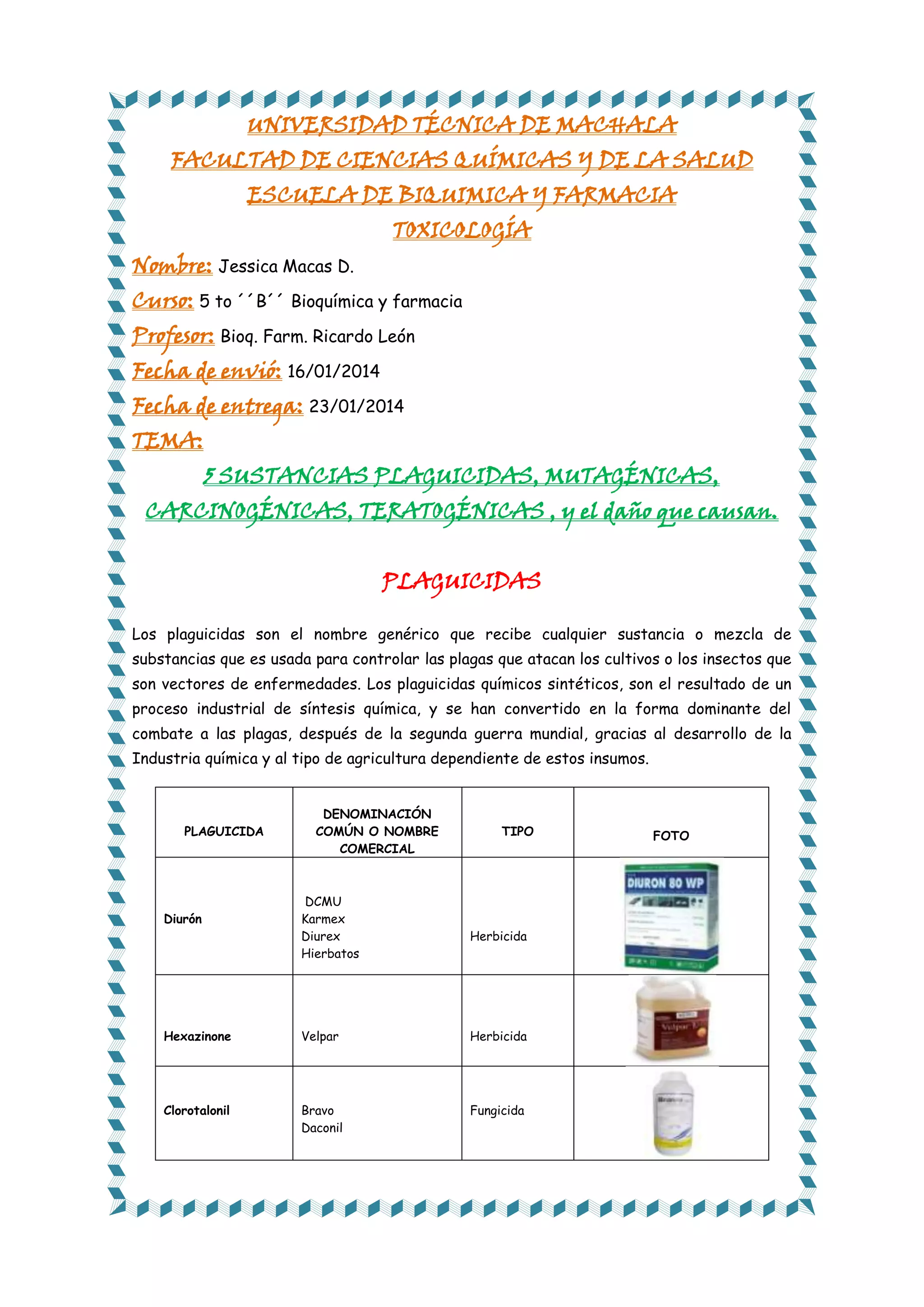 UNIVERSIDAD TÉCNICA DE MACHALA
FACULTAD DE CIENCIAS QUÍMICAS Y DE LA SALUD
ESCUELA DE BIQUIMICA Y FARMACIA
TOXICOLOGÍA

Nombre: Jessica Macas D.

Curso: 5 to ´´B´´ Bioquímica y farmacia
Profesor: Bioq. Farm. Ricardo León
Fecha de envió: 16/01/2014

Fecha de entrega: 23/01/2014
TEMA:

5 SUSTANCIAS PLAGUICIDAS, MUTAGÉNICAS,

CARCINOGÉNICAS, TERATOGÉNICAS , y el daño que causan.
PLAGUICIDAS
Los plaguicidas son el nombre genérico que recibe cualquier sustancia o mezcla de
substancias que es usada para controlar las plagas que atacan los cultivos o los insectos que
son vectores de enfermedades. Los plaguicidas químicos sintéticos, son el resultado de un
proceso industrial de síntesis química, y se han convertido en la forma dominante del
combate a las plagas, después de la segunda guerra mundial, gracias al desarrollo de la
Industria química y al tipo de agricultura dependiente de estos insumos.

PLAGUICIDA

Diurón

DENOMINACIÓN
COMÚN O NOMBRE
COMERCIAL

DCMU
Karmex
Diurex
Hierbatos

TIPO

Herbicida

Hexazinone

Velpar

Herbicida

Clorotalonil

Bravo
Daconil

Fungicida

FOTO

 