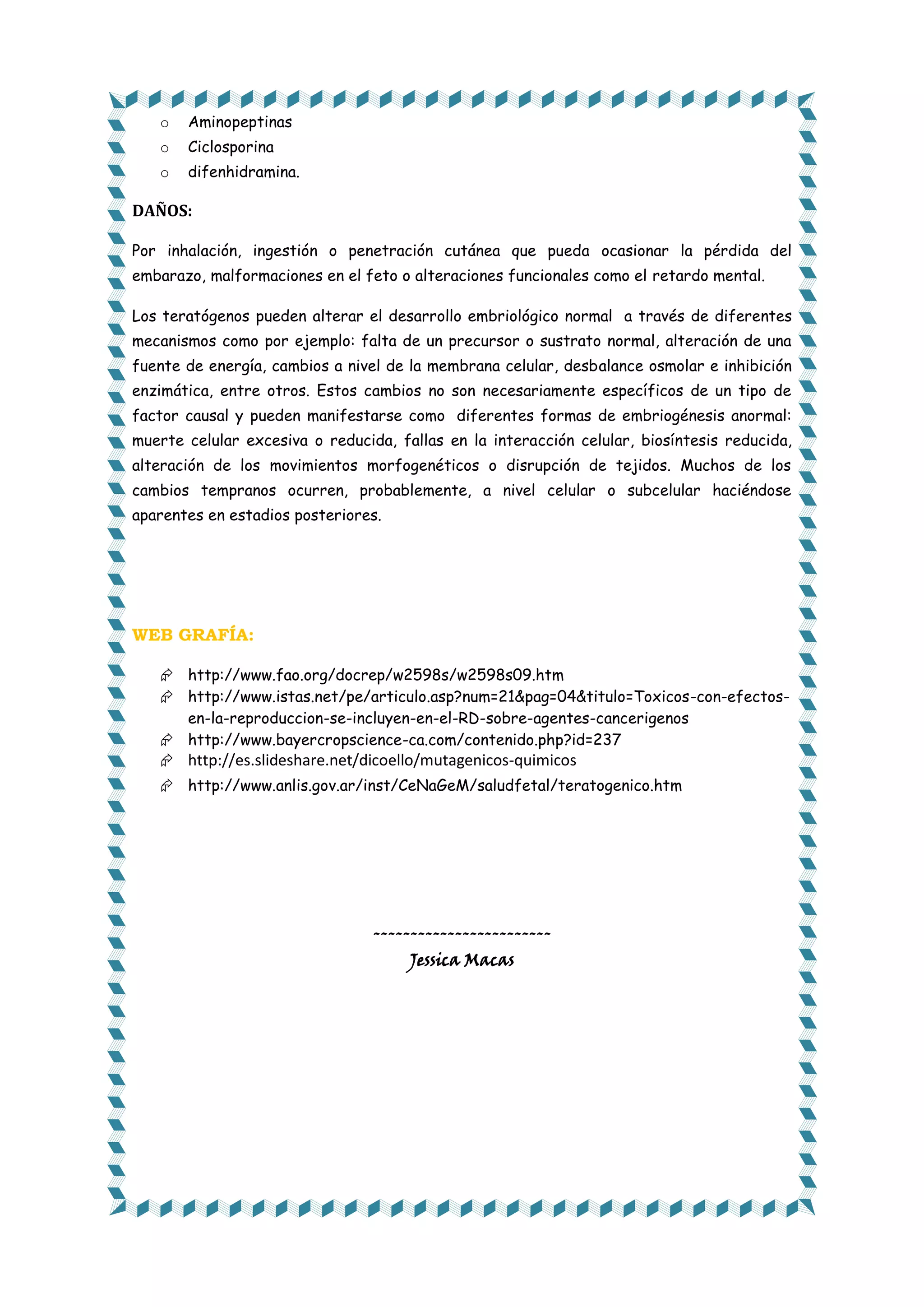 o

Aminopeptinas

o

Ciclosporina

o

difenhidramina.

DAÑOS:
Por inhalación, ingestión o penetración cutánea que pueda ocasionar la pérdida del
embarazo, malformaciones en el feto o alteraciones funcionales como el retardo mental.
Los teratógenos pueden alterar el desarrollo embriológico normal a través de diferentes
mecanismos como por ejemplo: falta de un precursor o sustrato normal, alteración de una
fuente de energía, cambios a nivel de la membrana celular, desbalance osmolar e inhibición
enzimática, entre otros. Estos cambios no son necesariamente específicos de un tipo de
factor causal y pueden manifestarse como diferentes formas de embriogénesis anormal:
muerte celular excesiva o reducida, fallas en la interacción celular, biosíntesis reducida,
alteración de los movimientos morfogenéticos o disrupción de tejidos. Muchos de los
cambios tempranos ocurren, probablemente, a nivel celular o subcelular haciéndose
aparentes en estadios posteriores.

WEB GRAFÍA:
 http://www.fao.org/docrep/w2598s/w2598s09.htm
 http://www.istas.net/pe/articulo.asp?num=21&pag=04&titulo=Toxicos-con-efectosen-la-reproduccion-se-incluyen-en-el-RD-sobre-agentes-cancerigenos
 http://www.bayercropscience-ca.com/contenido.php?id=237
 http://es.slideshare.net/dicoello/mutagenicos-quimicos
 http://www.anlis.gov.ar/inst/CeNaGeM/saludfetal/teratogenico.htm

-----------------------Jessica Macas

 