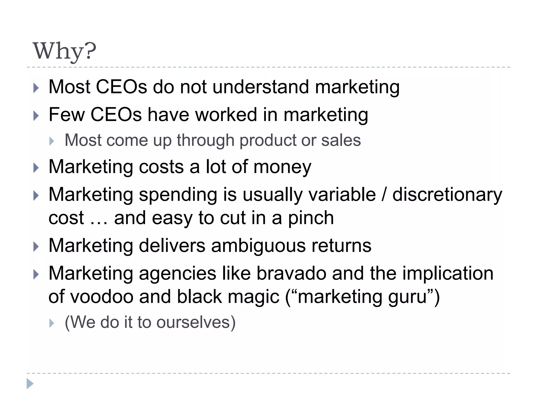 Why?Most CEOs do not understand marketingFew CEOs have worked in marketingMost come up through product or salesMarketing costs a lot of moneyMarketing spending is usually variable / discretionary cost … and easy to cut in a pinchMarketing delivers ambiguous returnsMarketing agencies like bravado and the implication of voodoo and black magic (“marketing guru”)(We do it to ourselves)