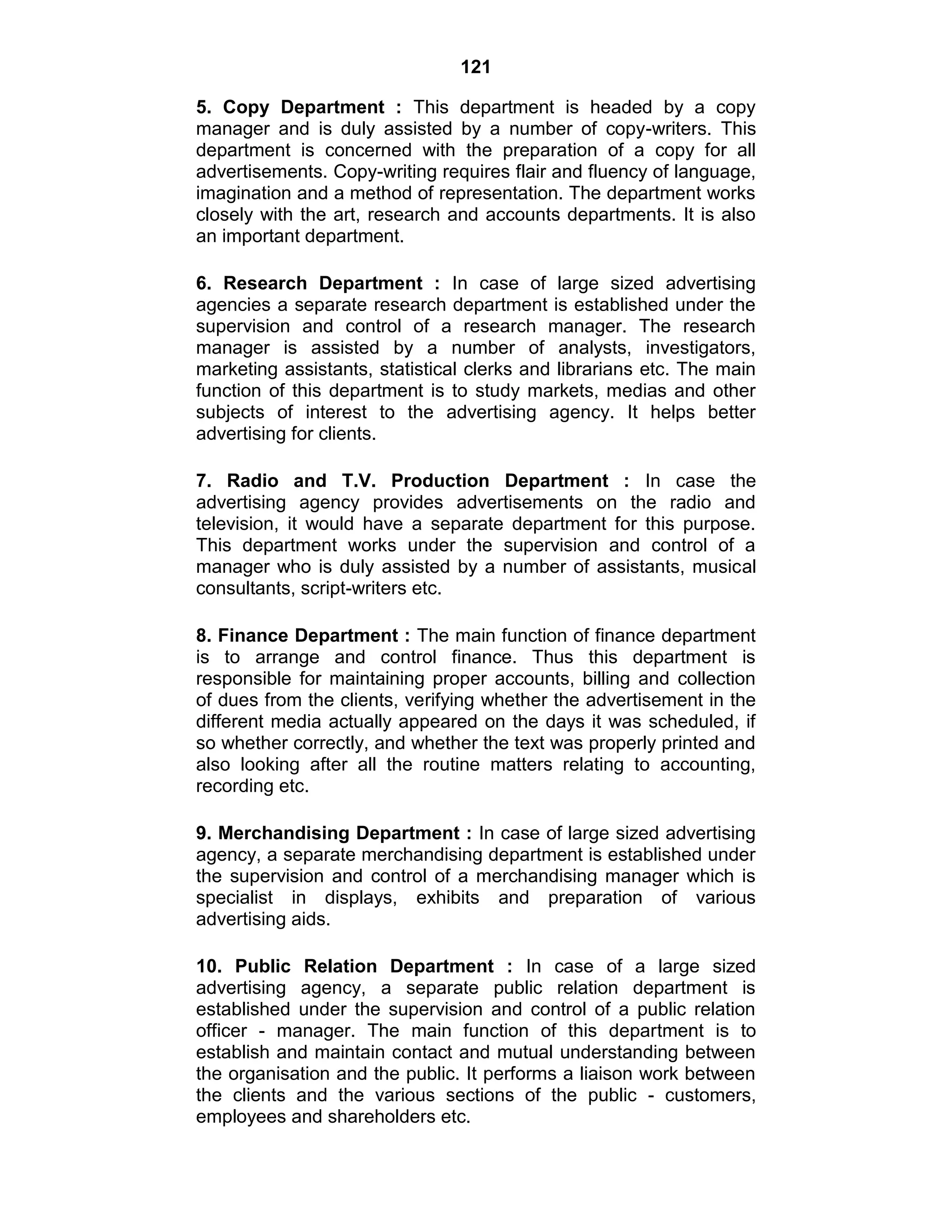 121
5. Copy Department : This department is headed by a copy
manager and is duly assisted by a number of copy-writers. This
department is concerned with the preparation of a copy for all
advertisements. Copy-writing requires flair and fluency of language,
imagination and a method of representation. The department works
closely with the art, research and accounts departments. It is also
an important department.
6. Research Department : In case of large sized advertising
agencies a separate research department is established under the
supervision and control of a research manager. The research
manager is assisted by a number of analysts, investigators,
marketing assistants, statistical clerks and librarians etc. The main
function of this department is to study markets, medias and other
subjects of interest to the advertising agency. It helps better
advertising for clients.
7. Radio and T.V. Production Department : In case the
advertising agency provides advertisements on the radio and
television, it would have a separate department for this purpose.
This department works under the supervision and control of a
manager who is duly assisted by a number of assistants, musical
consultants, script-writers etc.
8. Finance Department : The main function of finance department
is to arrange and control finance. Thus this department is
responsible for maintaining proper accounts, billing and collection
of dues from the clients, verifying whether the advertisement in the
different media actually appeared on the days it was scheduled, if
so whether correctly, and whether the text was properly printed and
also looking after all the routine matters relating to accounting,
recording etc.
9. Merchandising Department : In case of large sized advertising
agency, a separate merchandising department is established under
the supervision and control of a merchandising manager which is
specialist in displays, exhibits and preparation of various
advertising aids.
10. Public Relation Department : In case of a large sized
advertising agency, a separate public relation department is
established under the supervision and control of a public relation
officer - manager. The main function of this department is to
establish and maintain contact and mutual understanding between
the organisation and the public. It performs a liaison work between
the clients and the various sections of the public - customers,
employees and shareholders etc.
 