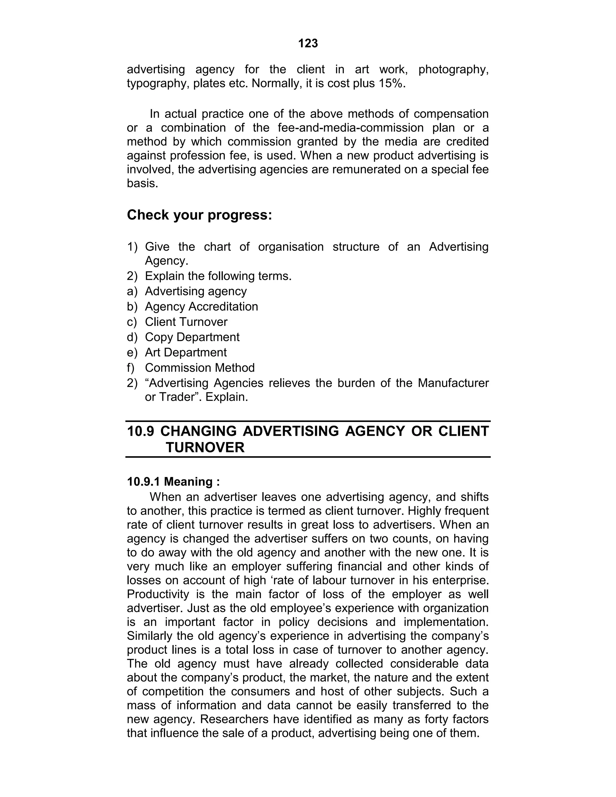 123
advertising agency for the client in art work, photography,
typography, plates etc. Normally, it is cost plus 15%.
In actual practice one of the above methods of compensation
or a combination of the fee-and-media-commission plan or a
method by which commission granted by the media are credited
against profession fee, is used. When a new product advertising is
involved, the advertising agencies are remunerated on a special fee
basis.
Check your progress:
1) Give the chart of organisation structure of an Advertising
Agency.
2) Explain the following terms.
a) Advertising agency
b) Agency Accreditation
c) Client Turnover
d) Copy Department
e) Art Department
f) Commission Method
2) “Advertising Agencies relieves the burden of the Manufacturer
or Trader”. Explain.
10.9 CHANGING ADVERTISING AGENCY OR CLIENT
TURNOVER
10.9.1 Meaning :
When an advertiser leaves one advertising agency, and shifts
to another, this practice is termed as client turnover. Highly frequent
rate of client turnover results in great loss to advertisers. When an
agency is changed the advertiser suffers on two counts, on having
to do away with the old agency and another with the new one. It is
very much like an employer suffering financial and other kinds of
losses on account of high „rate of labour turnover in his enterprise.
Productivity is the main factor of loss of the employer as well
advertiser. Just as the old employee‟s experience with organization
is an important factor in policy decisions and implementation.
Similarly the old agency‟s experience in advertising the company‟s
product lines is a total loss in case of turnover to another agency.
The old agency must have already collected considerable data
about the company‟s product, the market, the nature and the extent
of competition the consumers and host of other subjects. Such a
mass of information and data cannot be easily transferred to the
new agency. Researchers have identified as many as forty factors
that influence the sale of a product, advertising being one of them.
 