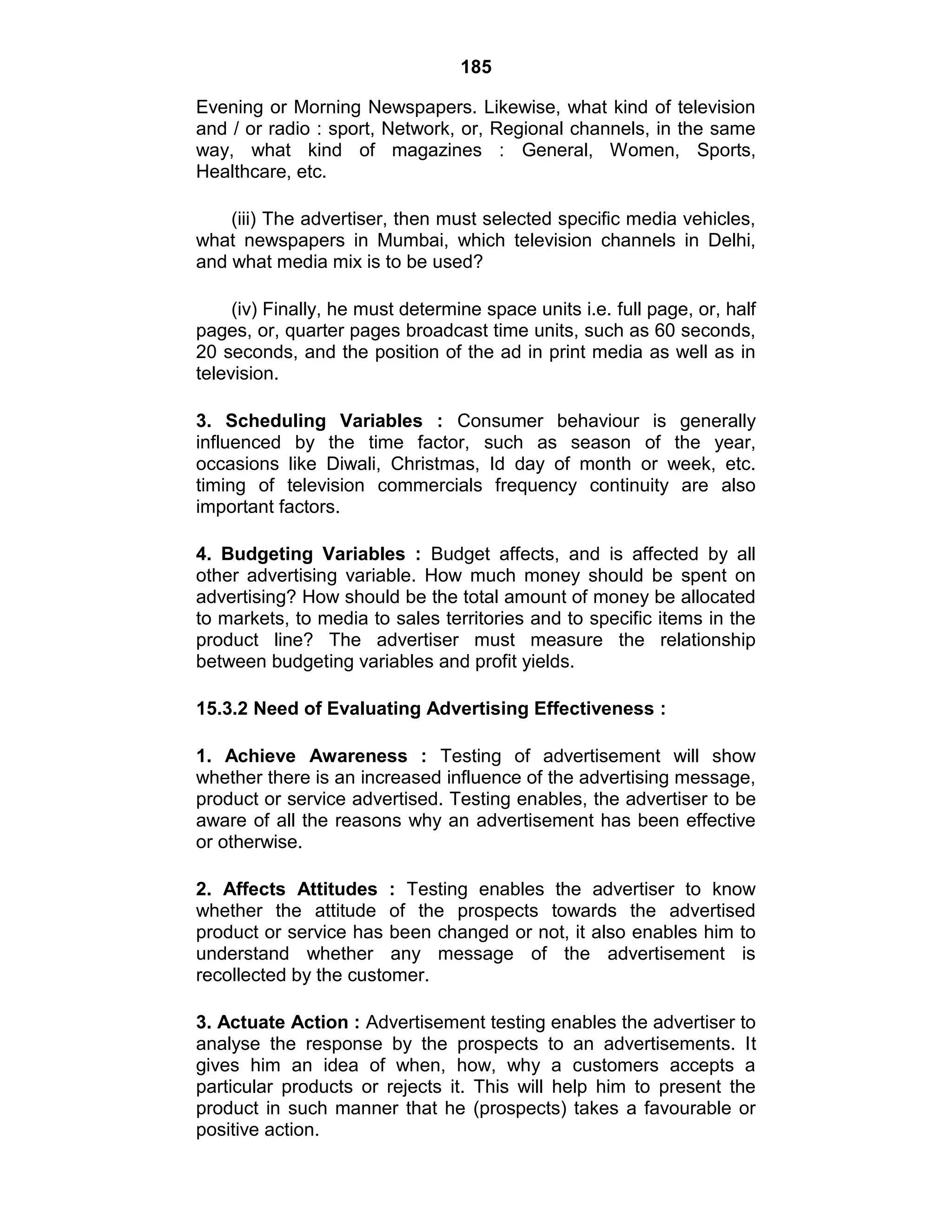 185
Evening or Morning Newspapers. Likewise, what kind of television
and / or radio : sport, Network, or, Regional channels, in the same
way, what kind of magazines : General, Women, Sports,
Healthcare, etc.
(iii) The advertiser, then must selected specific media vehicles,
what newspapers in Mumbai, which television channels in Delhi,
and what media mix is to be used?
(iv) Finally, he must determine space units i.e. full page, or, half
pages, or, quarter pages broadcast time units, such as 60 seconds,
20 seconds, and the position of the ad in print media as well as in
television.
3. Scheduling Variables : Consumer behaviour is generally
influenced by the time factor, such as season of the year,
occasions like Diwali, Christmas, Id day of month or week, etc.
timing of television commercials frequency continuity are also
important factors.
4. Budgeting Variables : Budget affects, and is affected by all
other advertising variable. How much money should be spent on
advertising? How should be the total amount of money be allocated
to markets, to media to sales territories and to specific items in the
product line? The advertiser must measure the relationship
between budgeting variables and profit yields.
15.3.2 Need of Evaluating Advertising Effectiveness :
1. Achieve Awareness : Testing of advertisement will show
whether there is an increased influence of the advertising message,
product or service advertised. Testing enables, the advertiser to be
aware of all the reasons why an advertisement has been effective
or otherwise.
2. Affects Attitudes : Testing enables the advertiser to know
whether the attitude of the prospects towards the advertised
product or service has been changed or not, it also enables him to
understand whether any message of the advertisement is
recollected by the customer.
3. Actuate Action : Advertisement testing enables the advertiser to
analyse the response by the prospects to an advertisements. It
gives him an idea of when, how, why a customers accepts a
particular products or rejects it. This will help him to present the
product in such manner that he (prospects) takes a favourable or
positive action.
 
