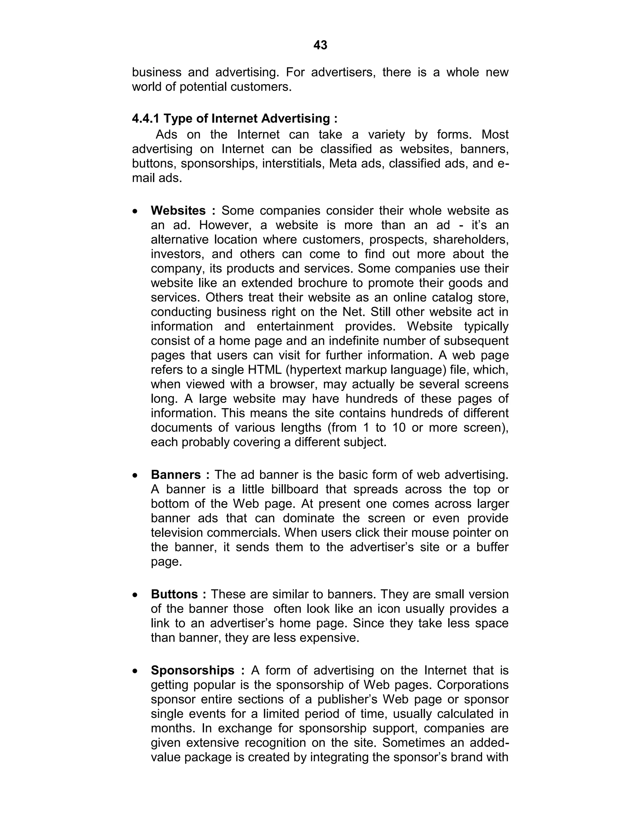 43
business and advertising. For advertisers, there is a whole new
world of potential customers.
4.4.1 Type of Internet Advertising :
Ads on the Internet can take a variety by forms. Most
advertising on Internet can be classified as websites, banners,
buttons, sponsorships, interstitials, Meta ads, classified ads, and e-
mail ads.
Websites : Some companies consider their whole website as
an ad. However, a website is more than an ad - it‟s an
alternative location where customers, prospects, shareholders,
investors, and others can come to find out more about the
company, its products and services. Some companies use their
website like an extended brochure to promote their goods and
services. Others treat their website as an online catalog store,
conducting business right on the Net. Still other website act in
information and entertainment provides. Website typically
consist of a home page and an indefinite number of subsequent
pages that users can visit for further information. A web page
refers to a single HTML (hypertext markup language) file, which,
when viewed with a browser, may actually be several screens
long. A large website may have hundreds of these pages of
information. This means the site contains hundreds of different
documents of various lengths (from 1 to 10 or more screen),
each probably covering a different subject.
Banners : The ad banner is the basic form of web advertising.
A banner is a little billboard that spreads across the top or
bottom of the Web page. At present one comes across larger
banner ads that can dominate the screen or even provide
television commercials. When users click their mouse pointer on
the banner, it sends them to the advertiser‟s site or a buffer
page.
Buttons : These are similar to banners. They are small version
of the banner those often look like an icon usually provides a
link to an advertiser‟s home page. Since they take less space
than banner, they are less expensive.
Sponsorships : A form of advertising on the Internet that is
getting popular is the sponsorship of Web pages. Corporations
sponsor entire sections of a publisher‟s Web page or sponsor
single events for a limited period of time, usually calculated in
months. In exchange for sponsorship support, companies are
given extensive recognition on the site. Sometimes an added-
value package is created by integrating the sponsor‟s brand with
 