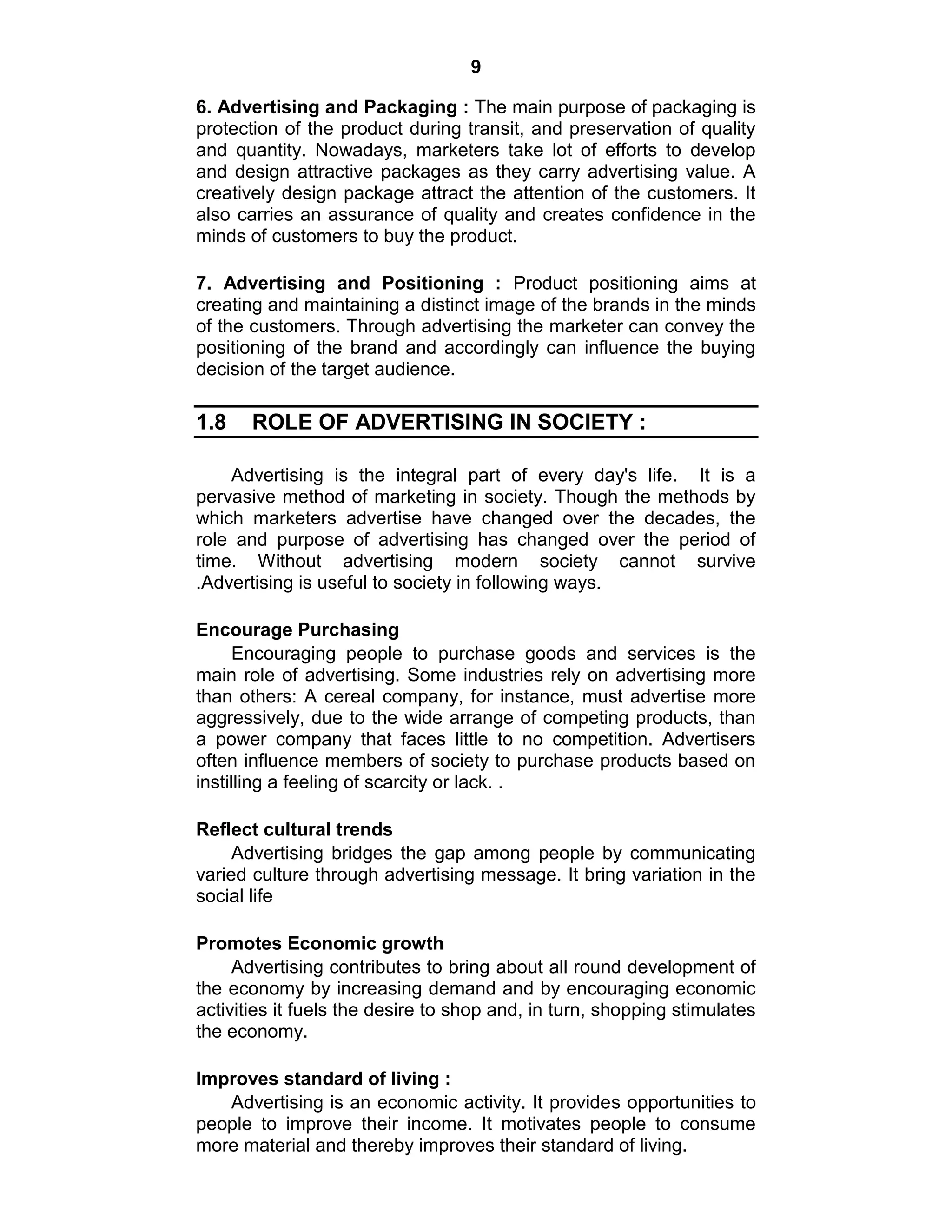 9
6. Advertising and Packaging : The main purpose of packaging is
protection of the product during transit, and preservation of quality
and quantity. Nowadays, marketers take lot of efforts to develop
and design attractive packages as they carry advertising value. A
creatively design package attract the attention of the customers. It
also carries an assurance of quality and creates confidence in the
minds of customers to buy the product.
7. Advertising and Positioning : Product positioning aims at
creating and maintaining a distinct image of the brands in the minds
of the customers. Through advertising the marketer can convey the
positioning of the brand and accordingly can influence the buying
decision of the target audience.
1.8 ROLE OF ADVERTISING IN SOCIETY :
Advertising is the integral part of every day's life. It is a
pervasive method of marketing in society. Though the methods by
which marketers advertise have changed over the decades, the
role and purpose of advertising has changed over the period of
time. Without advertising modern society cannot survive
.Advertising is useful to society in following ways.
Encourage Purchasing
Encouraging people to purchase goods and services is the
main role of advertising. Some industries rely on advertising more
than others: A cereal company, for instance, must advertise more
aggressively, due to the wide arrange of competing products, than
a power company that faces little to no competition. Advertisers
often influence members of society to purchase products based on
instilling a feeling of scarcity or lack. .
Reflect cultural trends
Advertising bridges the gap among people by communicating
varied culture through advertising message. It bring variation in the
social life
Promotes Economic growth
Advertising contributes to bring about all round development of
the economy by increasing demand and by encouraging economic
activities it fuels the desire to shop and, in turn, shopping stimulates
the economy.
Improves standard of living :
Advertising is an economic activity. It provides opportunities to
people to improve their income. It motivates people to consume
more material and thereby improves their standard of living.
 