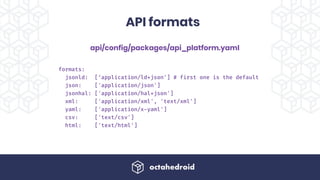 api/config/packages/api_platform.yaml
API formats
formats:
jsonld: [‘application/ld+json'] # first one is the default
json: ['application/json']
jsonhal: ['application/hal+json']
xml: ['application/xml', 'text/xml']
yaml: ['application/x-yaml']
csv: ['text/csv']
html: ['text/html']
 
