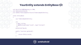 use DoctrineORMMapping as ORM;
use RamseyUuidUuid;
use GedmoTimestampableTraitsTimestampableEntity;
class EntityBase
{
use TimestampableEntity;
/**
* @var string
* @ORMColumn(name="uuid", type="string")
!*/
protected $uuid;
public function getUuid()
{
return $this!->uuid;
}
YourEntity extends EntityBase 1/2
 