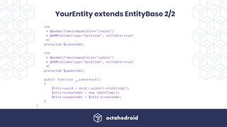 /**
* @GedmoTimestampable(on="create")
* @ORMColumn(type="datetime", nullable=true)
!*/
protected $createdAt;
/**
* @GedmoTimestampable(on="update")
* @ORMColumn(type="datetime", nullable=true)
!*/
protected $updatedAt;
public function !__construct()
{
$this!->uuid = Uuid!::uuid4()!->toString();
$this!->createdAt = new DateTime();
$this!->updatedAt = $this!->createdAt;
}
}
YourEntity extends EntityBase 2/2
 