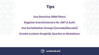 Use Doctrine ORM Filters
Register EventListeners for JWT & Auth
Use Serialization Groups (encode/decode)
Create custom GraphQL Queries or Mutations
Tips
 
