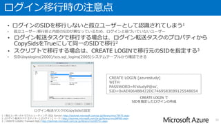 ログイン移行時の注意点
• ログインのSIDを移行しないと孤立ユーザーとして認識されてしまう1
• ログイン転送タスクで移行する場合は、ログイン転送タスクのプロパティから
CopySidsをTrueにして同一のSIDで移行2
• スクリプトで移行する場合は、CREATE LOGINで移行元のSIDを指定する3
32
1 : 孤立ユーザーのトラブルシューティング (SQL Server) http://technet.microsoft.com/ja-jp/library/ms175475.aspx
2 :[ログイン転送タスク エディター] ([ログイン] ページ) http://technet.microsoft.com/ja-jp/library/ms188955.aspx
3 : CREATE LOGIN (Transact-SQL) http://technet.microsoft.com/ja-jp/library/ms189751.aspx
ログイン転送タスクのCopySidsの設定
CREATE LOGIN [azurestudy]
WITH
PASSWORD=N'studyP@ss',
SID=0xAE4064BB422DC7469583EB9125548654
CREATE LOGIN で
SIDを指定したログインの作成
 