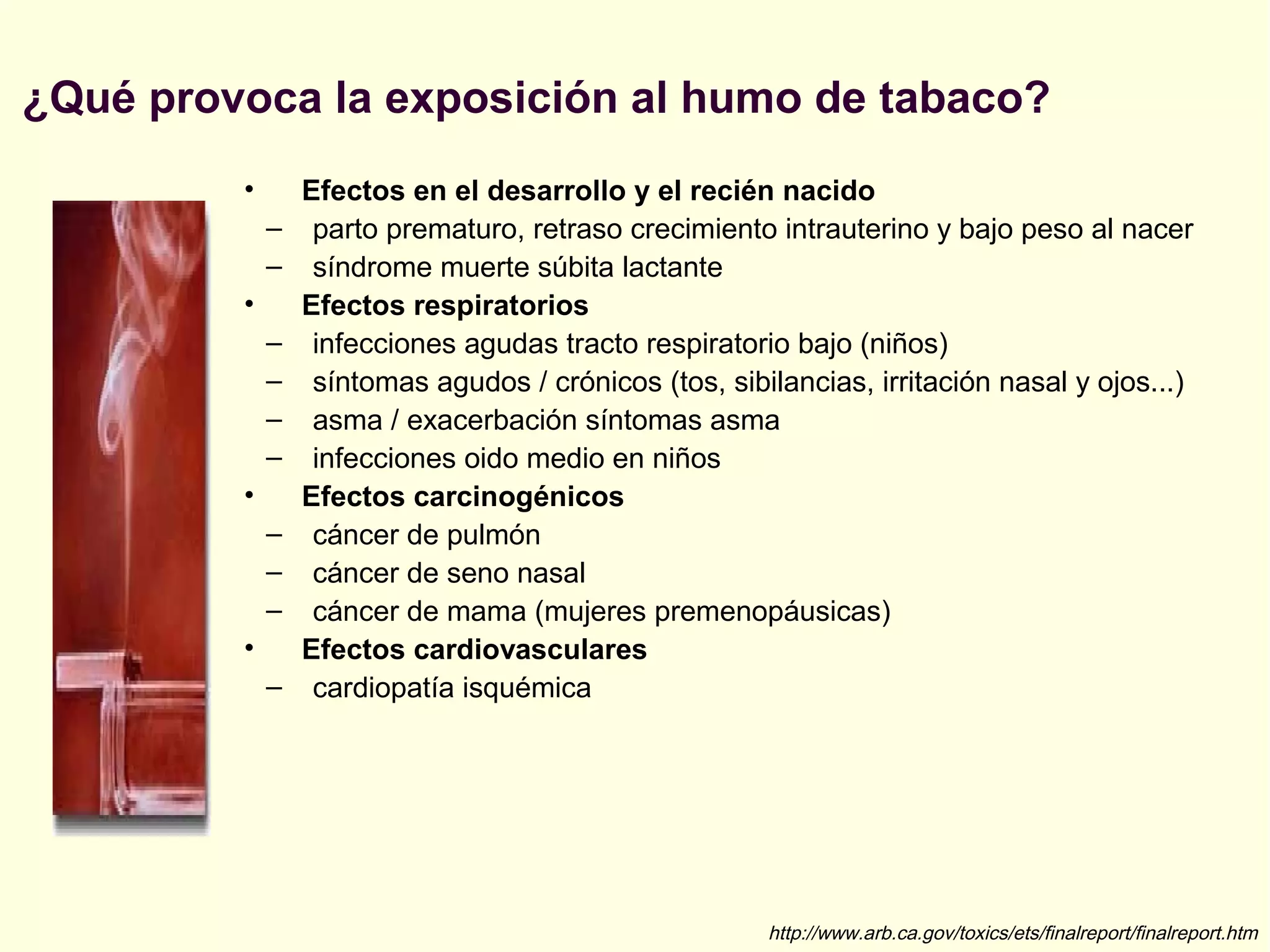 ¿Qué provoca la exposición al humo de tabaco?
• Efectos en el desarrollo y el recién nacido
– parto prematuro, retraso crecimiento intrauterino y bajo peso al nacer
– síndrome muerte súbita lactante
• Efectos respiratorios
– infecciones agudas tracto respiratorio bajo (niños)
– síntomas agudos / crónicos (tos, sibilancias, irritación nasal y ojos...)
– asma / exacerbación síntomas asma
– infecciones oido medio en niños
• Efectos carcinogénicos
– cáncer de pulmón
– cáncer de seno nasal
– cáncer de mama (mujeres premenopáusicas)
• Efectos cardiovasculares
– cardiopatía isquémica
http://www.arb.ca.gov/toxics/ets/finalreport/finalreport.htm
 