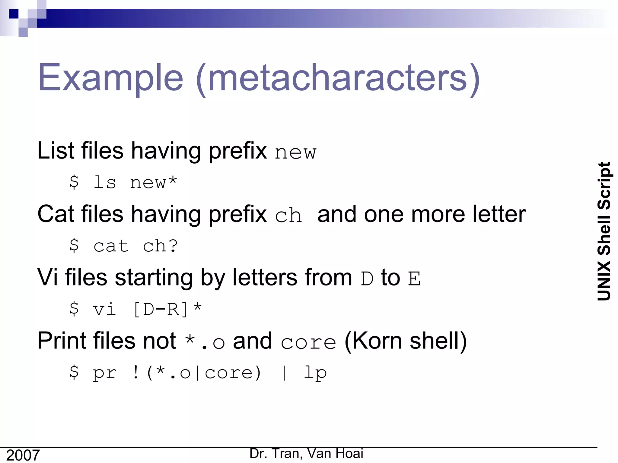 Example (metacharacters) List files having prefix  new $ ls new* Cat files having prefix  ch  and one more letter $ cat ch? Vi files starting by letters from  D  to  E $ vi [D-R]* Print files not  *.o  and  core  (Korn shell) $ pr !(*.o|core) | lp 