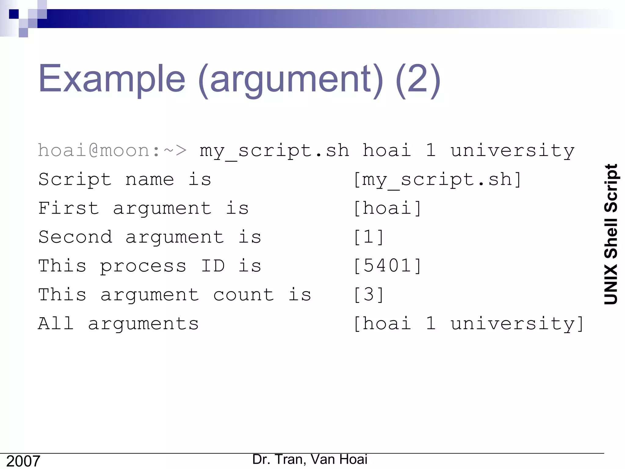 Example (argument) (2) hoai@moon:~>  my_script.sh hoai 1 university Script name is   [my_script.sh] First argument is  [hoai] Second argument is  [1] This process ID is  [5401] This argument count is  [3] All arguments  [hoai 1 university] 