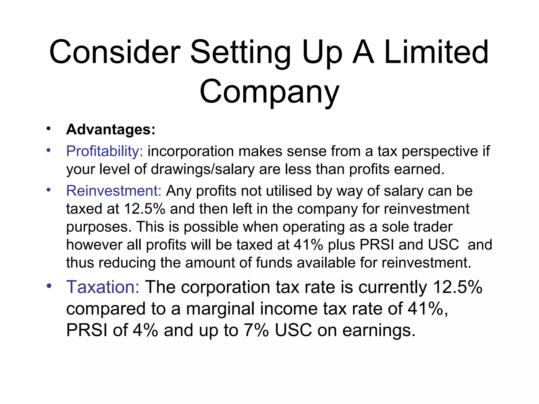 Consider Setting Up A Limited
         Company
•   Advantages:
•   Profitability: incorporation makes sense from a tax perspective if
    your level of drawings/salary are less than profits earned.
•   Reinvestment: Any profits not utilised by way of salary can be
    taxed at 12.5% and then left in the company for reinvestment
    purposes. This is possible when operating as a sole trader
    however all profits will be taxed at 41% plus PRSI and USC and
    thus reducing the amount of funds available for reinvestment.
• Taxation: The corporation tax rate is currently 12.5%
  compared to a marginal income tax rate of 41%,
  PRSI of 4% and up to 7% USC on earnings.
 