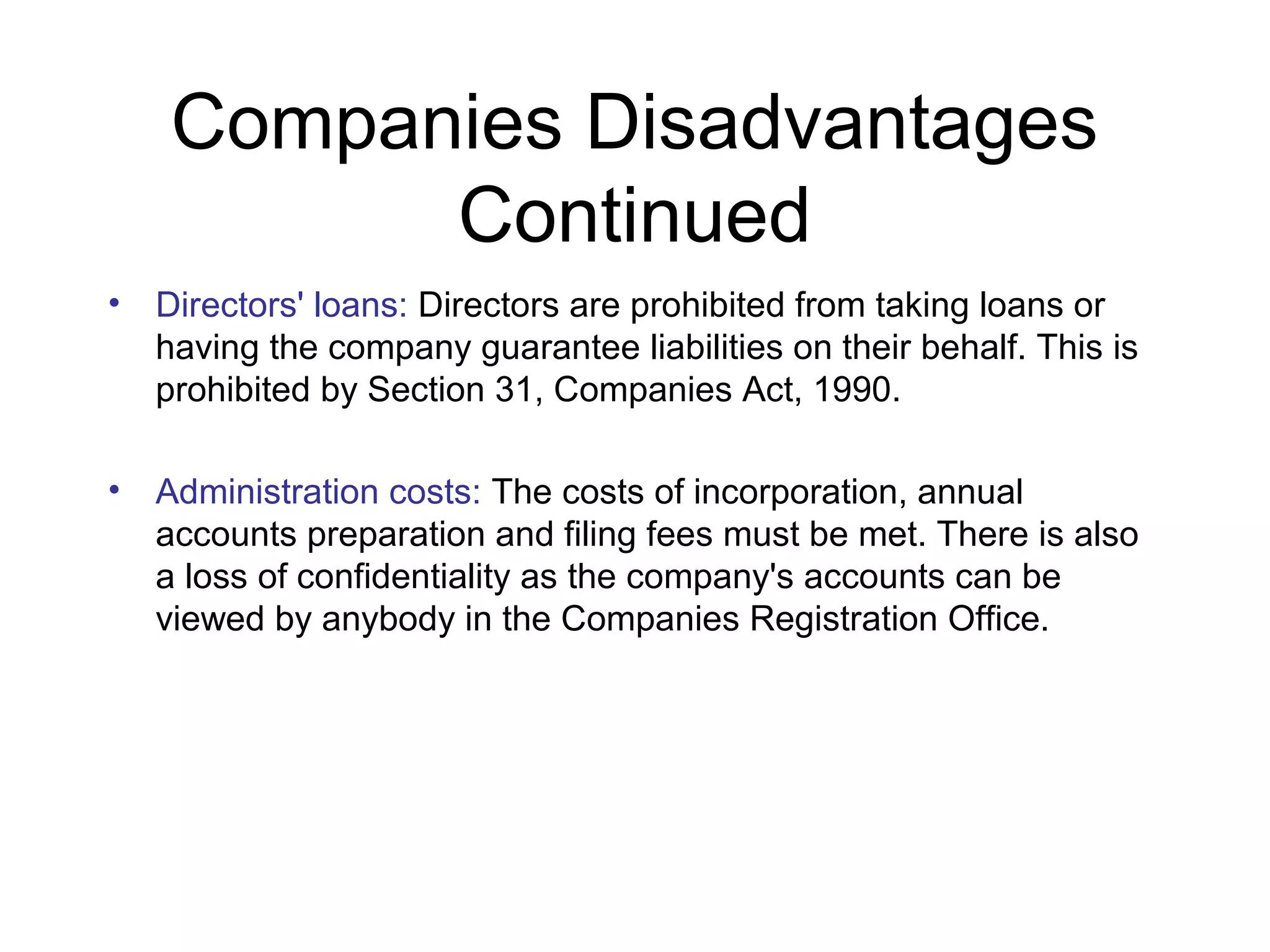 Companies Disadvantages
           Continued
•   Directors' loans: Directors are prohibited from taking loans or
    having the company guarantee liabilities on their behalf. This is
    prohibited by Section 31, Companies Act, 1990.

•   Administration costs: The costs of incorporation, annual
    accounts preparation and filing fees must be met. There is also
    a loss of confidentiality as the company's accounts can be
    viewed by anybody in the Companies Registration Office.
 