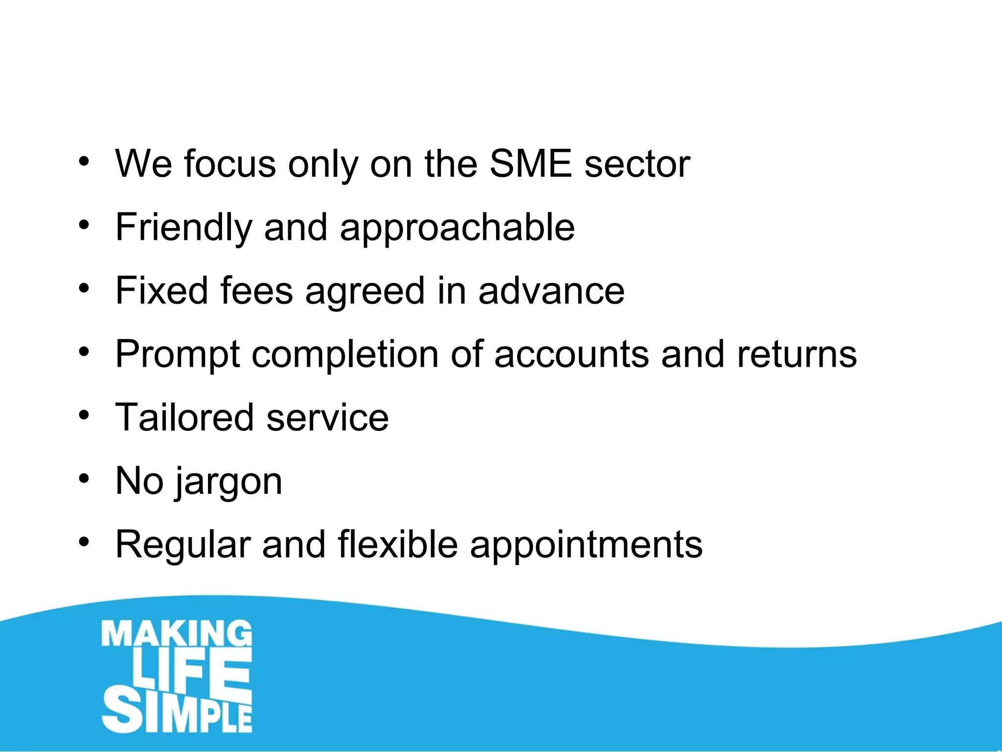 • We focus only on the SME sector
• Friendly and approachable
• Fixed fees agreed in advance
• Prompt completion of accounts and returns
• Tailored service
• No jargon
• Regular and flexible appointments
 