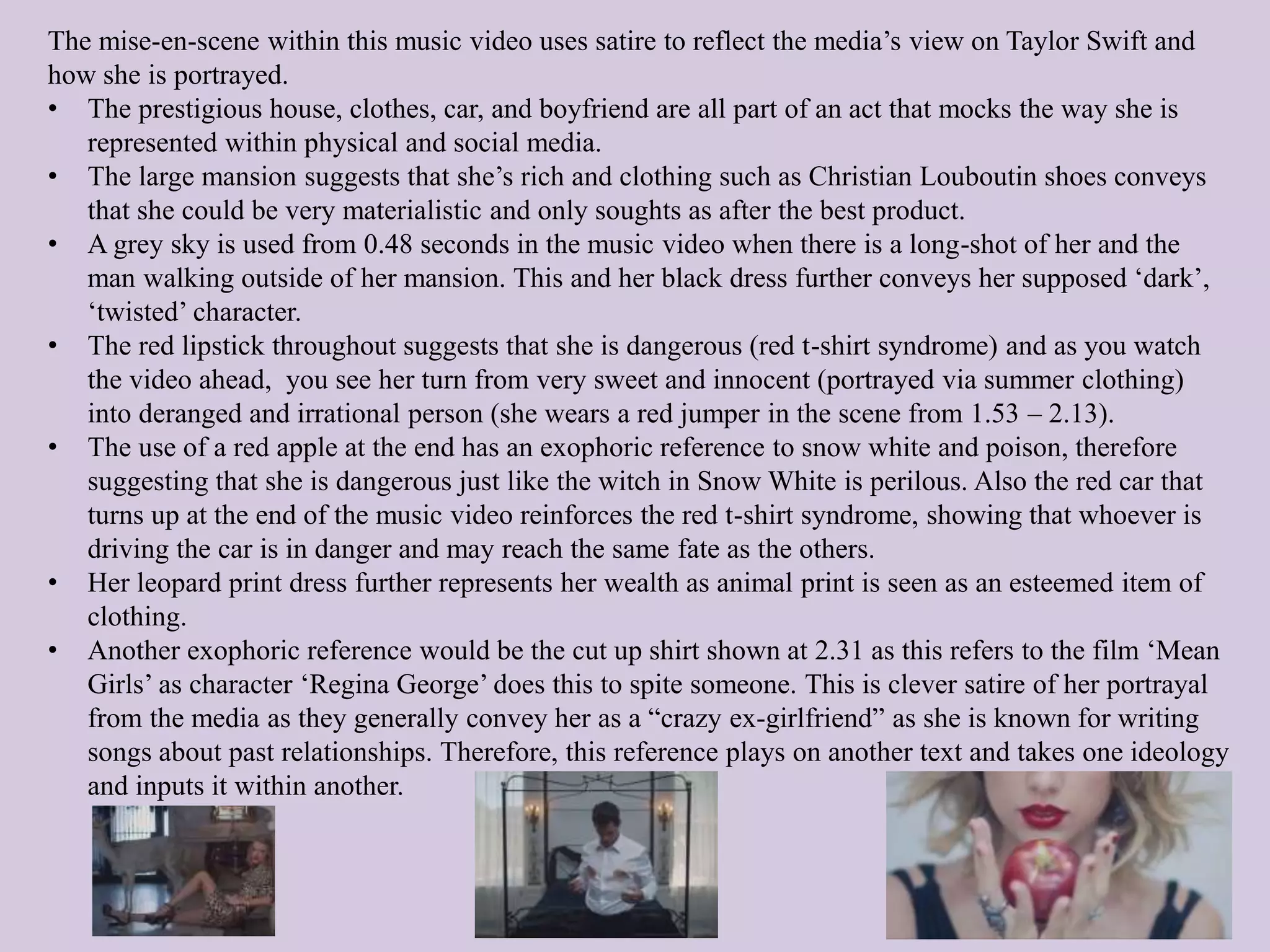 The mise-en-scene within this music video uses satire to reflect the media’s view on Taylor Swift and
how she is portrayed.
• The prestigious house, clothes, car, and boyfriend are all part of an act that mocks the way she is
represented within physical and social media.
• The large mansion suggests that she’s rich and clothing such as Christian Louboutin shoes conveys
that she could be very materialistic and only soughts as after the best product.
• A grey sky is used from 0.48 seconds in the music video when there is a long-shot of her and the
man walking outside of her mansion. This and her black dress further conveys her supposed ‘dark’,
‘twisted’ character.
• The red lipstick throughout suggests that she is dangerous (red t-shirt syndrome) and as you watch
the video ahead, you see her turn from very sweet and innocent (portrayed via summer clothing)
into deranged and irrational person (she wears a red jumper in the scene from 1.53 – 2.13).
• The use of a red apple at the end has an exophoric reference to snow white and poison, therefore
suggesting that she is dangerous just like the witch in Snow White is perilous. Also the red car that
turns up at the end of the music video reinforces the red t-shirt syndrome, showing that whoever is
driving the car is in danger and may reach the same fate as the others.
• Her leopard print dress further represents her wealth as animal print is seen as an esteemed item of
clothing.
• Another exophoric reference would be the cut up shirt shown at 2.31 as this refers to the film ‘Mean
Girls’ as character ‘Regina George’ does this to spite someone. This is clever satire of her portrayal
from the media as they generally convey her as a “crazy ex-girlfriend” as she is known for writing
songs about past relationships. Therefore, this reference plays on another text and takes one ideology
and inputs it within another.
 