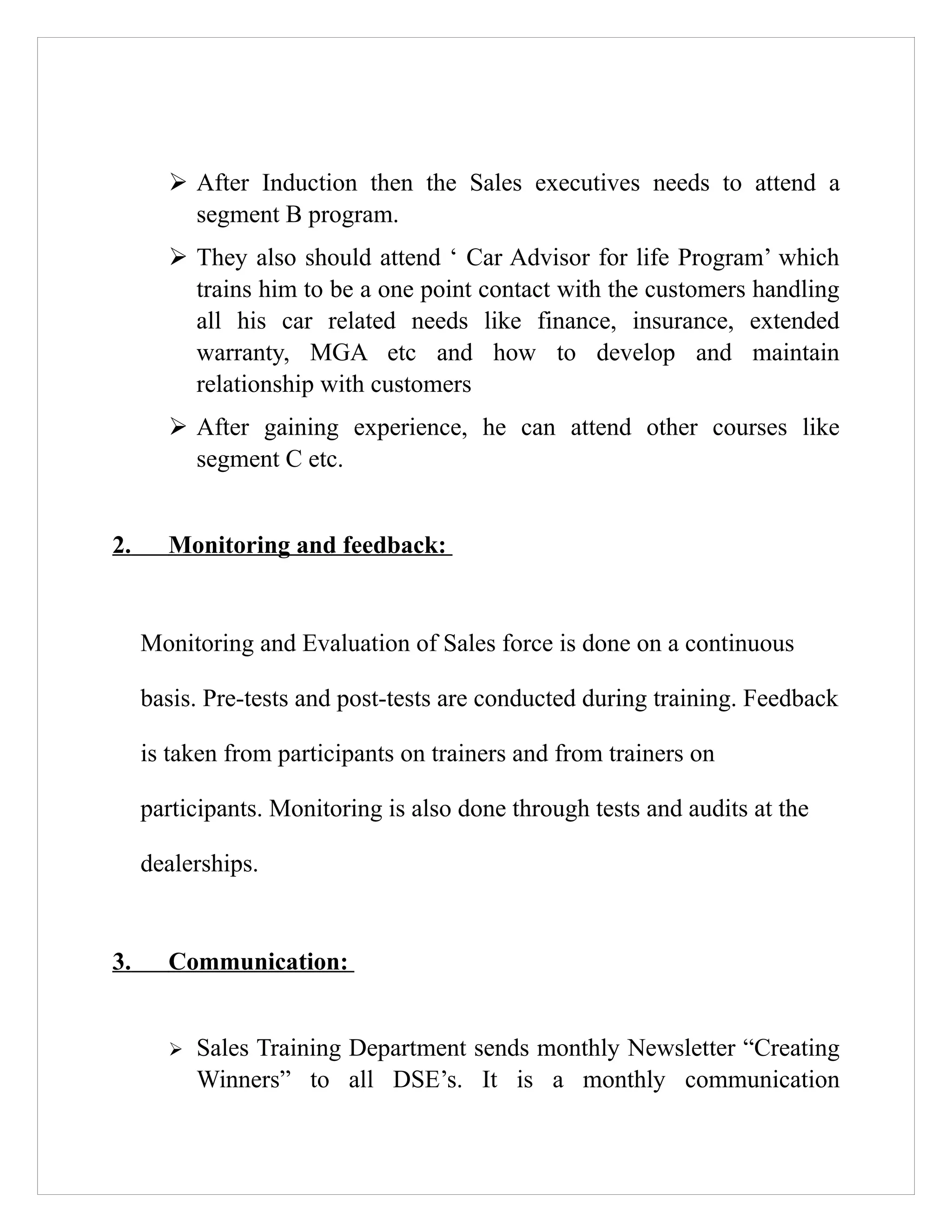 ➢ After Induction then the Sales executives needs to attend a
         segment B program.
       ➢ They also should attend ‘ Car Advisor for life Program’ which
         trains him to be a one point contact with the customers handling
         all his car related needs like finance, insurance, extended
         warranty, MGA etc and how to develop and maintain
         relationship with customers
       ➢ After gaining experience, he can attend other courses like
         segment C etc.


2.     Monitoring and feedback:


     Monitoring and Evaluation of Sales force is done on a continuous

     basis. Pre-tests and post-tests are conducted during training. Feedback

     is taken from participants on trainers and from trainers on

     participants. Monitoring is also done through tests and audits at the

     dealerships.


3.     Communication:


       ➢   Sales Training Department sends monthly Newsletter “Creating
           Winners” to all DSE’s. It is a monthly communication
 