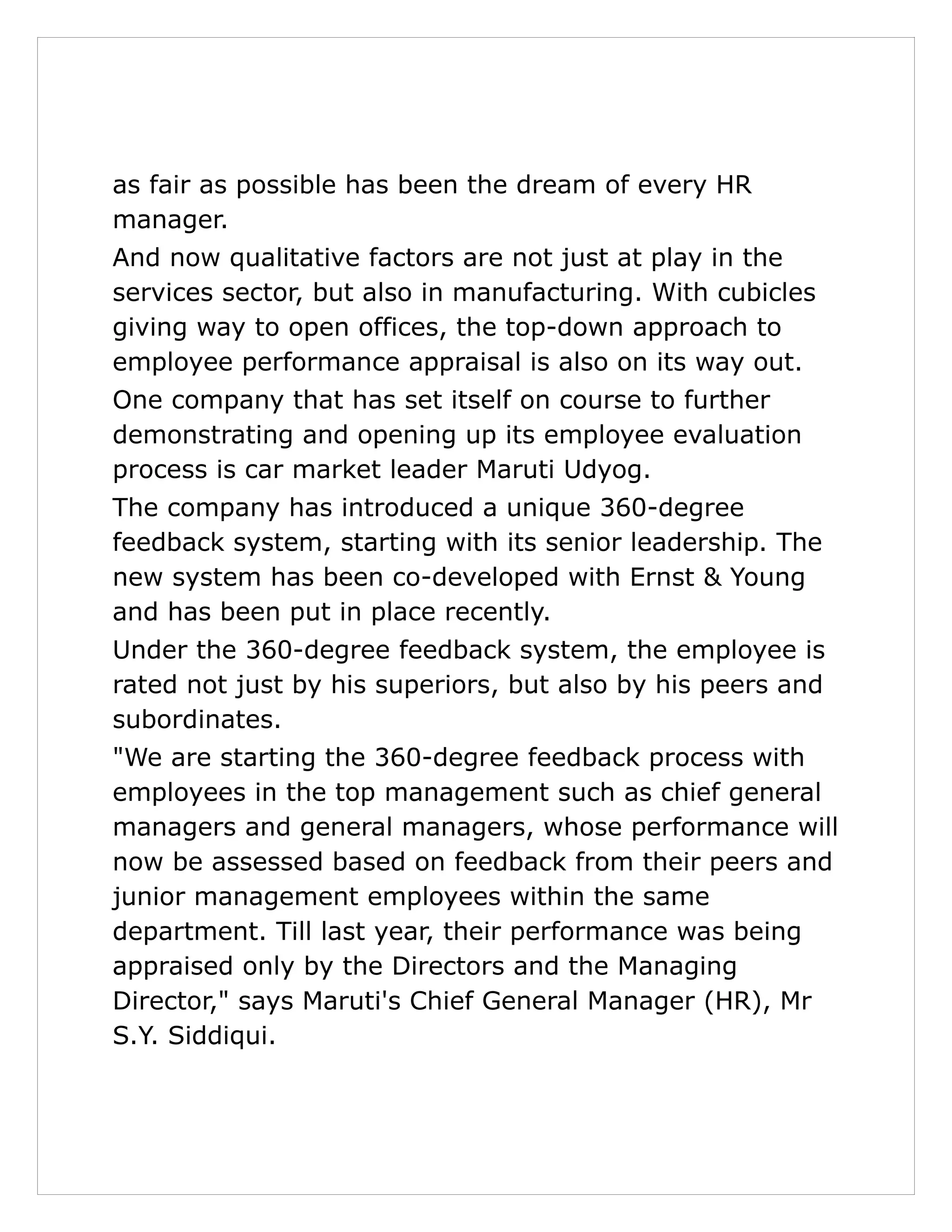 as fair as possible has been the dream of every HR
manager.
And now qualitative factors are not just at play in the
services sector, but also in manufacturing. With cubicles
giving way to open offices, the top-down approach to
employee performance appraisal is also on its way out.
One company that has set itself on course to further
demonstrating and opening up its employee evaluation
process is car market leader Maruti Udyog.
The company has introduced a unique 360-degree
feedback system, starting with its senior leadership. The
new system has been co-developed with Ernst & Young
and has been put in place recently.
Under the 360-degree feedback system, the employee is
rated not just by his superiors, but also by his peers and
subordinates.
"We are starting the 360-degree feedback process with
employees in the top management such as chief general
managers and general managers, whose performance will
now be assessed based on feedback from their peers and
junior management employees within the same
department. Till last year, their performance was being
appraised only by the Directors and the Managing
Director," says Maruti's Chief General Manager (HR), Mr
S.Y. Siddiqui.
 