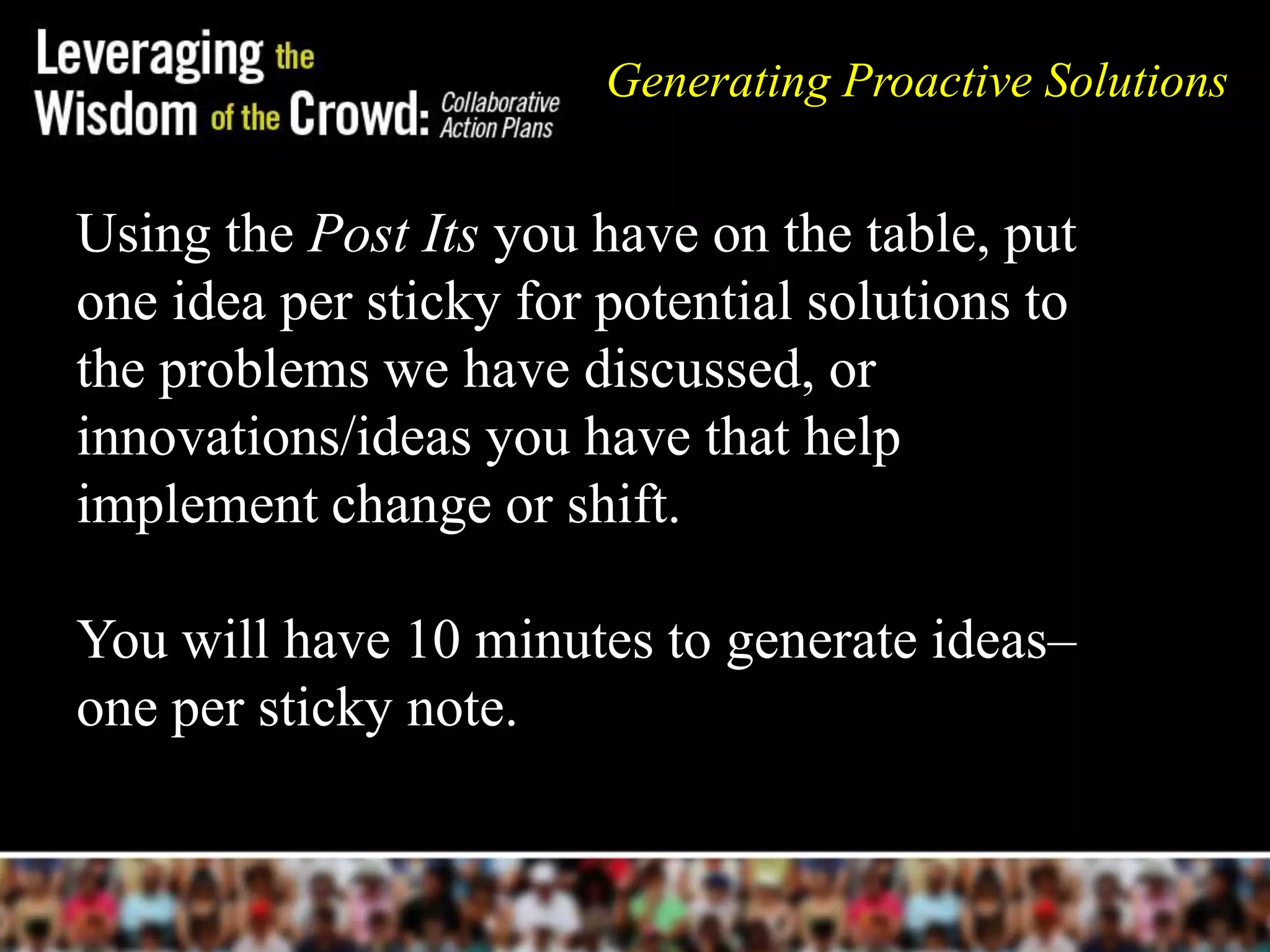 Using the Post Its you have on the table, put
one idea per sticky for potential solutions to
the problems we have discussed, or
innovations/ideas you have that help
implement change or shift.
You will have 10 minutes to generate ideas–
one per sticky note.
Generating Proactive Solutions
 