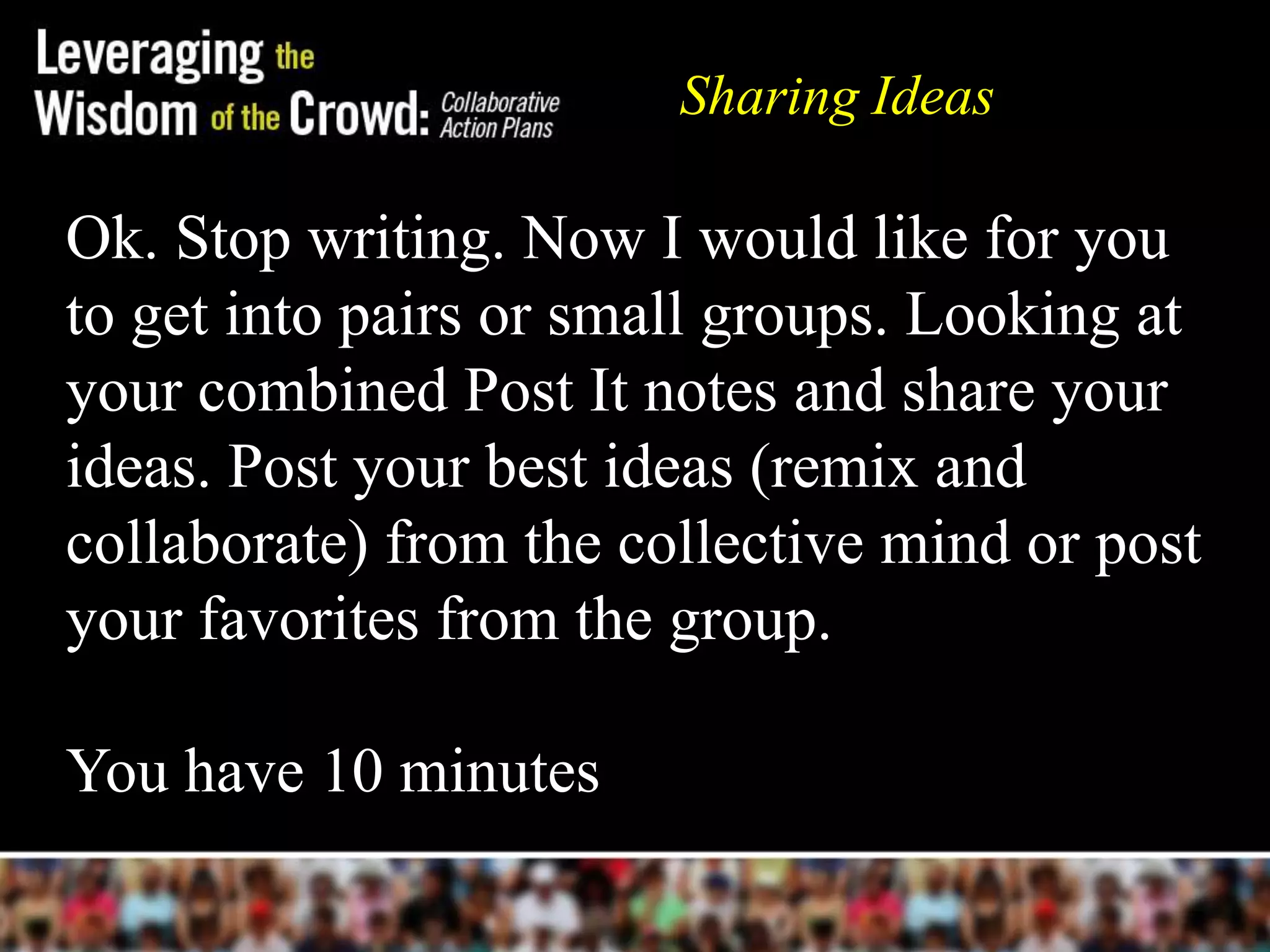 Ok. Stop writing. Now I would like for you
to get into pairs or small groups. Looking at
your combined Post It notes and share your
ideas. Post your best ideas (remix and
collaborate) from the collective mind or post
your favorites from the group.
You have 10 minutes
Sharing Ideas
 