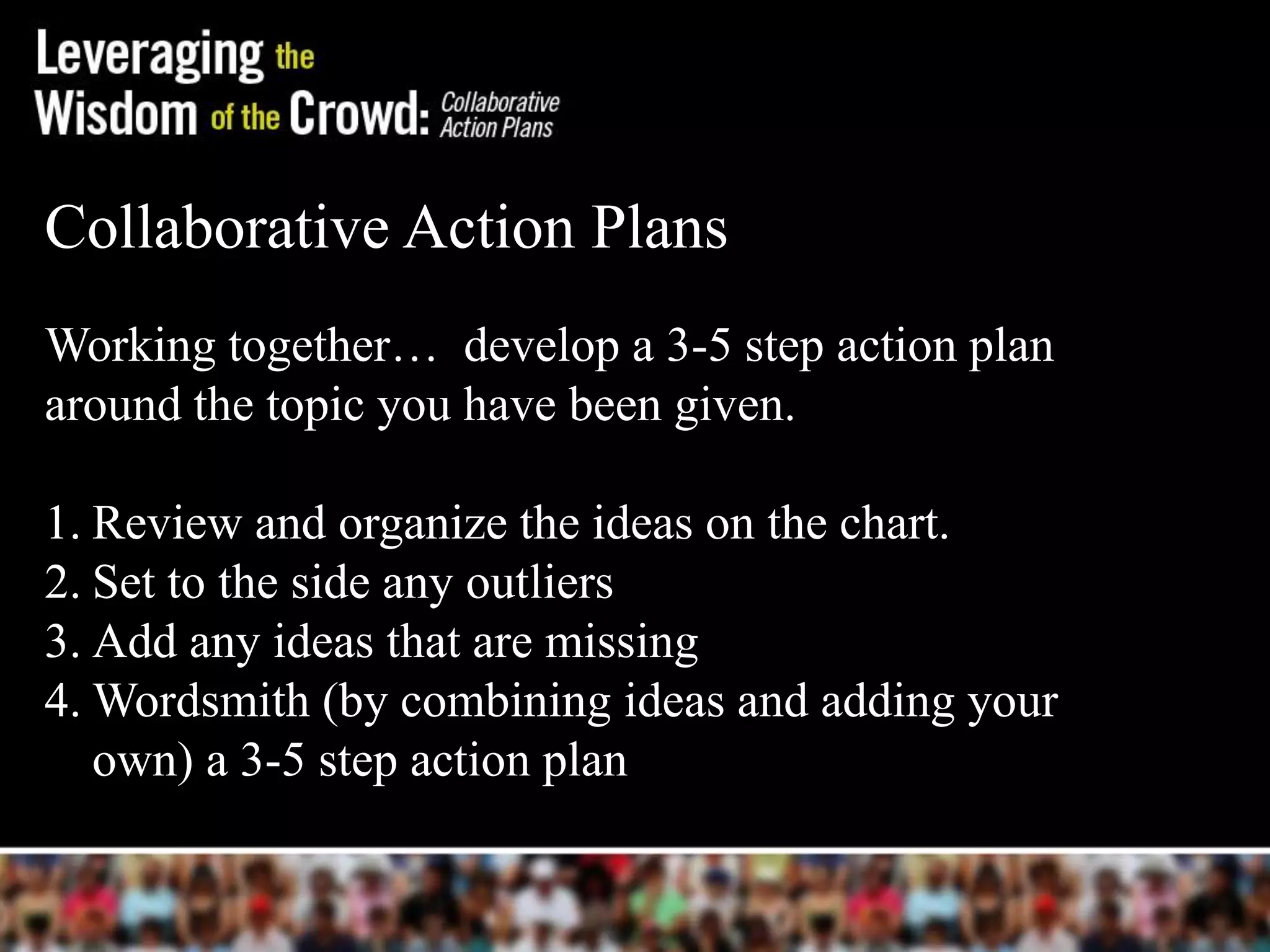 Collaborative Action Plans.
Working together… develop a 3-5 step action plan
around the topic you have been given.
1. Review and organize the ideas on the chart.
2. Set to the side any outliers
3. Add any ideas that are missing
4. Wordsmith (by combining ideas and adding your
own) a 3-5 step action plan
 