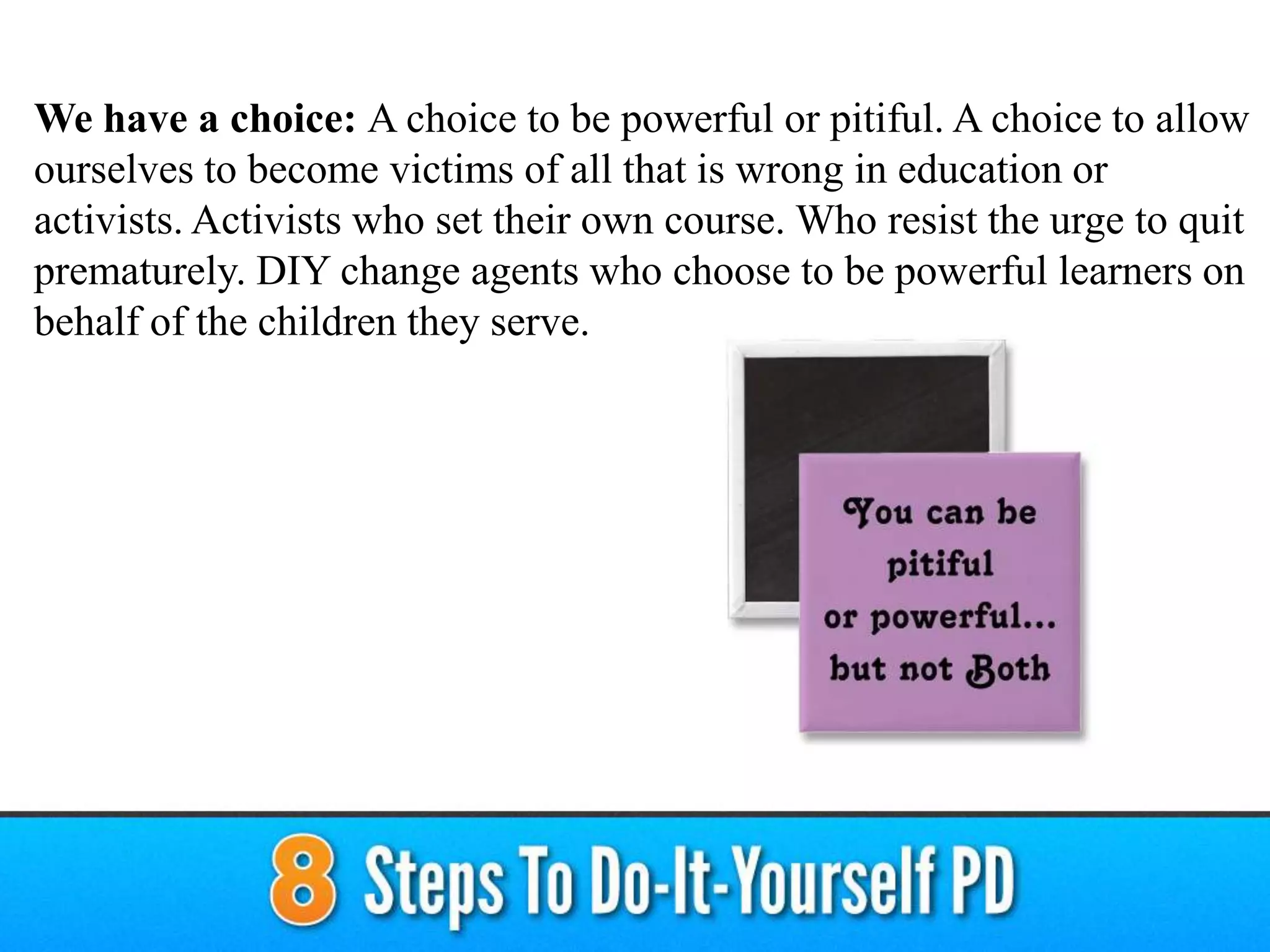 We have a choice: A choice to be powerful or pitiful. A choice to allow
ourselves to become victims of all that is wrong in education or
activists. Activists who set their own course. Who resist the urge to quit
prematurely. DIY change agents who choose to be powerful learners on
behalf of the children they serve.
 