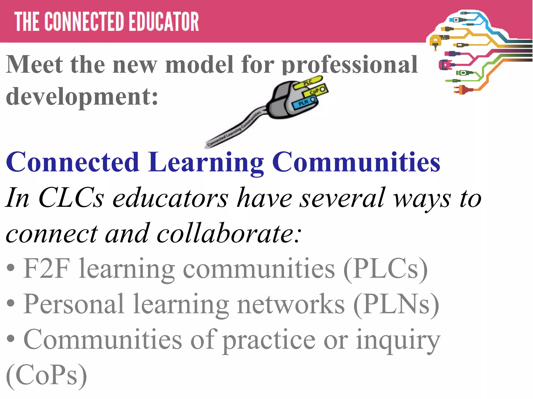 • THE CONNECTED EDUCATOR
Meet the new model for professional
development:
Connected Learning Communities
In CLCs educators have several ways to
connect and collaborate:
• F2F learning communities (PLCs)
• Personal learning networks (PLNs)
• Communities of practice or inquiry
(CoPs)
 