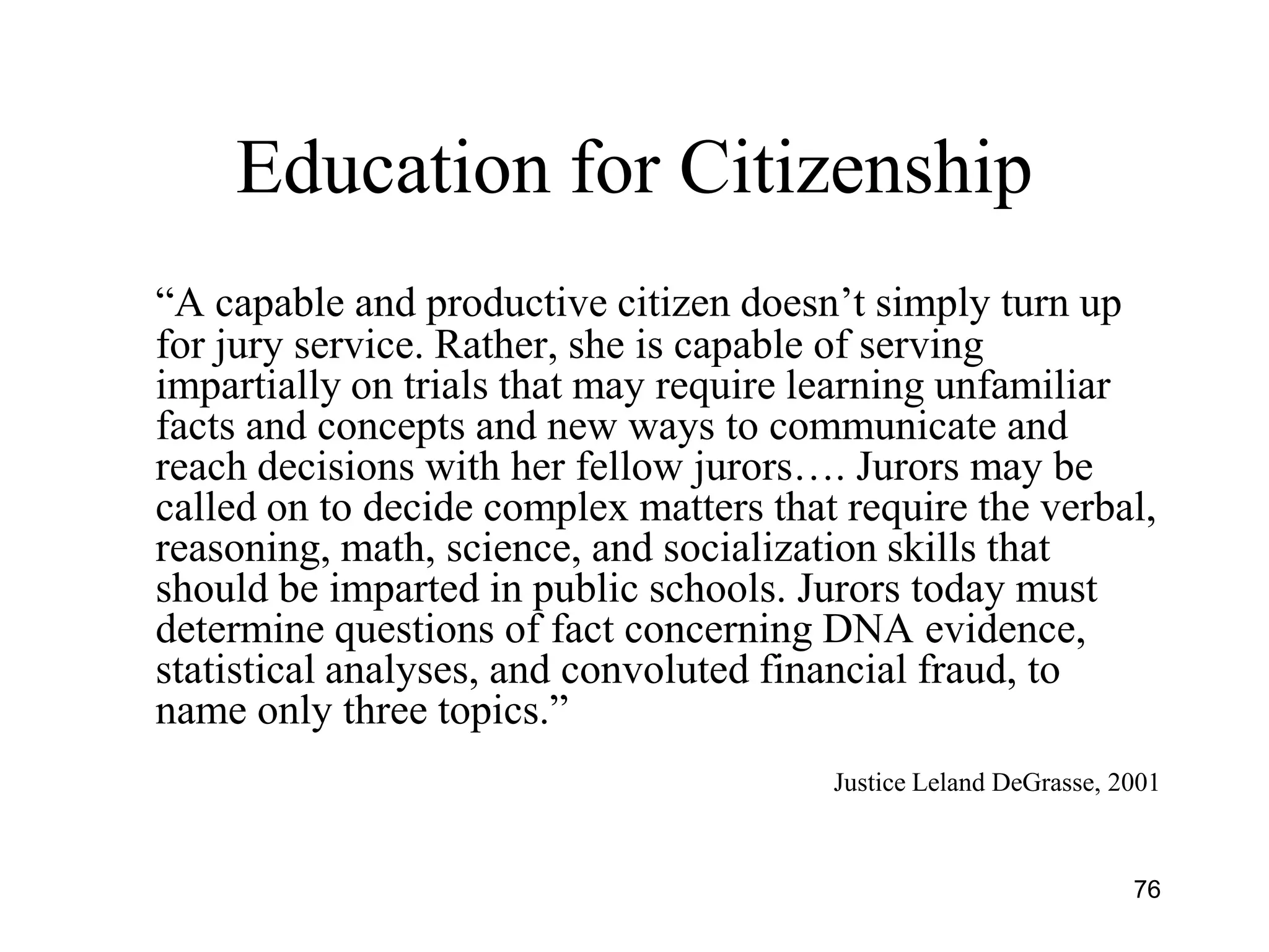 76
Education for Citizenship
―A capable and productive citizen doesn’t simply turn up
for jury service. Rather, she is capable of serving
impartially on trials that may require learning unfamiliar
facts and concepts and new ways to communicate and
reach decisions with her fellow jurors…. Jurors may be
called on to decide complex matters that require the verbal,
reasoning, math, science, and socialization skills that
should be imparted in public schools. Jurors today must
determine questions of fact concerning DNA evidence,
statistical analyses, and convoluted financial fraud, to
name only three topics.‖
Justice Leland DeGrasse, 2001
 