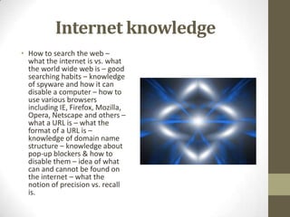 Internet knowledgeHow to search the web – what the internet is vs. what the world wide web is – good searching habits – knowledge of spyware and how it can disable a computer – how to use various browsers including IE, Firefox, Mozilla, Opera, Netscape and others – what a URL is – what the format of a URL is – knowledge of domain name structure – knowledge about pop-up blockers & how to disable them – idea of what can and cannot be found on the internet – what the notion of precision vs. recall is. 