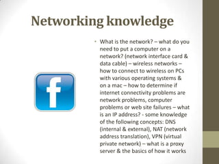 Networking knowledgeWhat is the network? – what do you need to put a computer on a network? (network interface card & data cable) – wireless networks – how to connect to wireless on PCs with various operating systems & on a mac – how to determine if internet connectivity problems are network problems, computer problems or web site failures – what is an IP address? - some knowledge of the following concepts: DNS (internal & external), NAT (network address translation), VPN (virtual private network) – what is a proxy server & the basics of how it works 