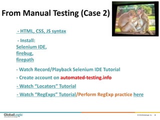 From Manual Testing (Case 2)
    - HTML, CSS, JS syntax
    - Install:
   Selenium IDE,
   firebug,
   firepath
   - Watch Record/Playback Selenium IDE Tutorial
   - Create account on automated-testing.info
   - Watch “Locators” Tutorial
   - Watch “RegExps” Tutorial/Perform RegExp practice here


                                                       © 2012GlobalLogic Inc.   8
 