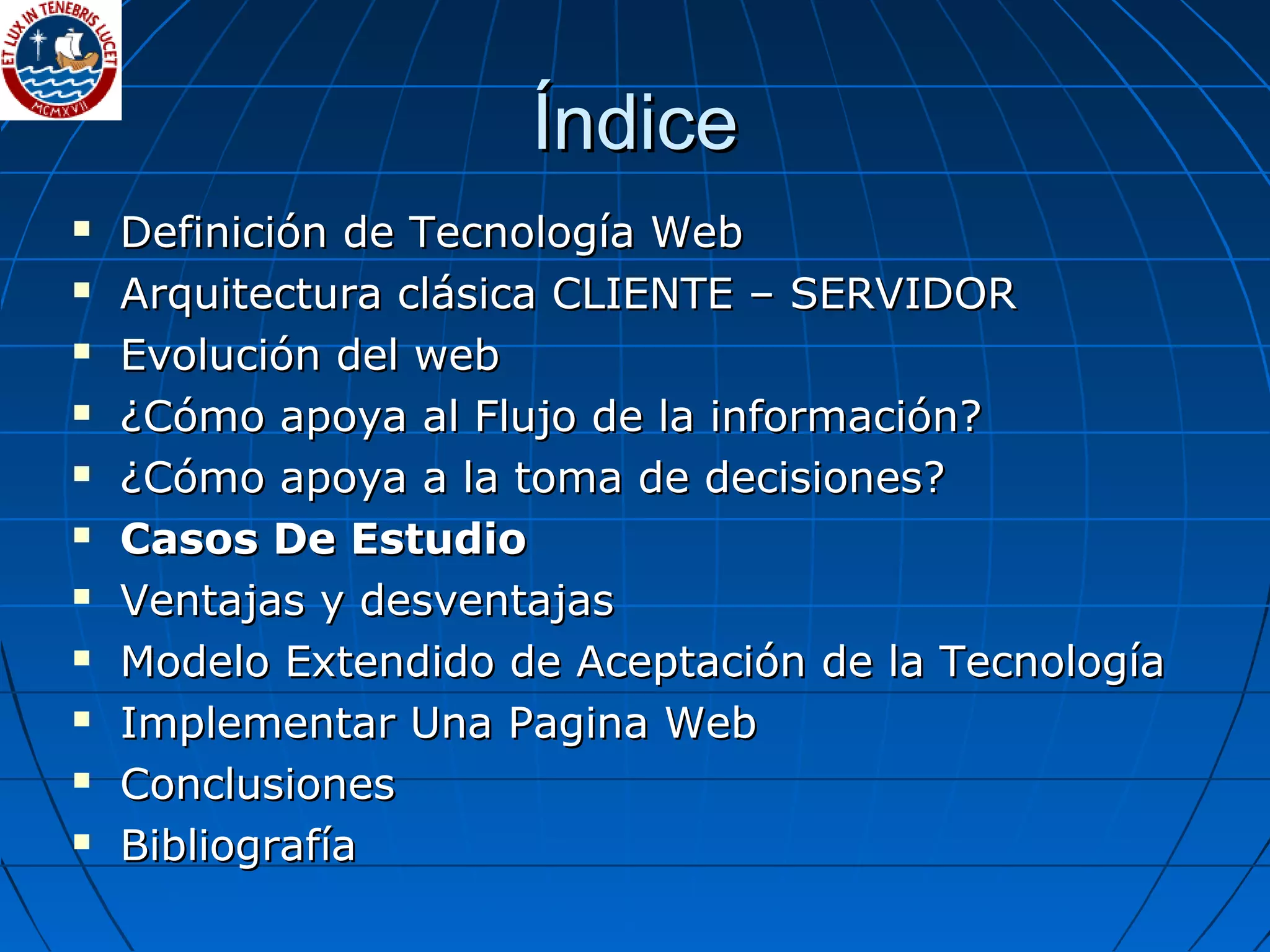 ÍndiceÍndice
 Definición de Tecnología WebDefinición de Tecnología Web
 Arquitectura clásica CLIENTE – SERVIDORArquitectura clásica CLIENTE – SERVIDOR
 Evolución del webEvolución del web
 ¿Cómo apoya al Flujo de la información?¿Cómo apoya al Flujo de la información?
 ¿Cómo apoya a la toma de decisiones?¿Cómo apoya a la toma de decisiones?
 Casos De EstudioCasos De Estudio
 Ventajas y desventajasVentajas y desventajas
 Modelo Extendido de Aceptación de la TecnologíaModelo Extendido de Aceptación de la Tecnología
 Implementar Una Pagina WebImplementar Una Pagina Web
 ConclusionesConclusiones
 BibliografíaBibliografía
 