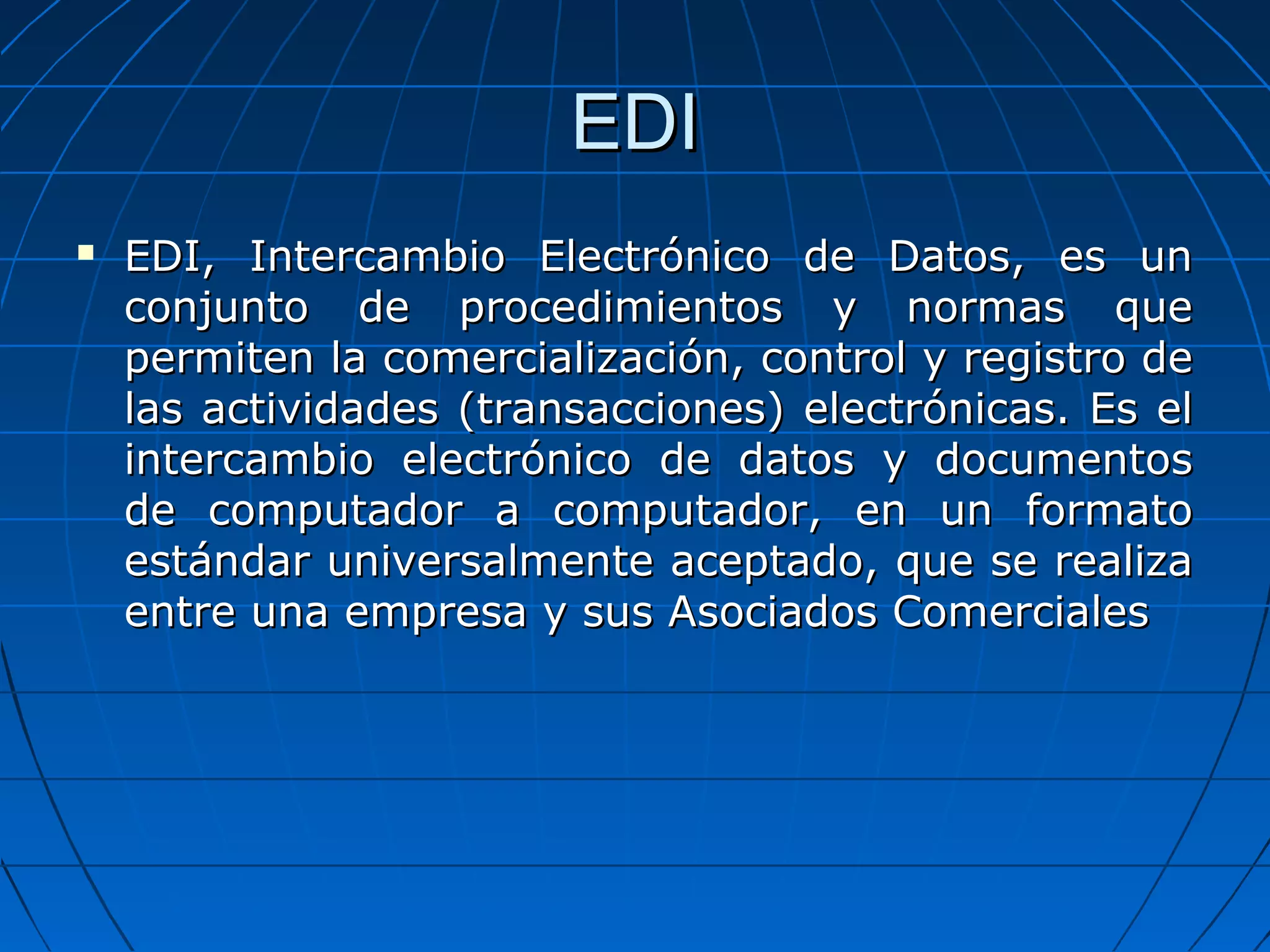 EDIEDI
 EDI, Intercambio Electrónico de Datos, es unEDI, Intercambio Electrónico de Datos, es un
conjunto de procedimientos y normas queconjunto de procedimientos y normas que
permiten la comercialización, control y registro depermiten la comercialización, control y registro de
las actividades (transacciones) electrónicas. Es ellas actividades (transacciones) electrónicas. Es el
intercambio electrónico de datos y documentosintercambio electrónico de datos y documentos
de computador a computador, en un formatode computador a computador, en un formato
estándar universalmente aceptado, que se realizaestándar universalmente aceptado, que se realiza
entre una empresa y sus Asociados Comercialesentre una empresa y sus Asociados Comerciales
 