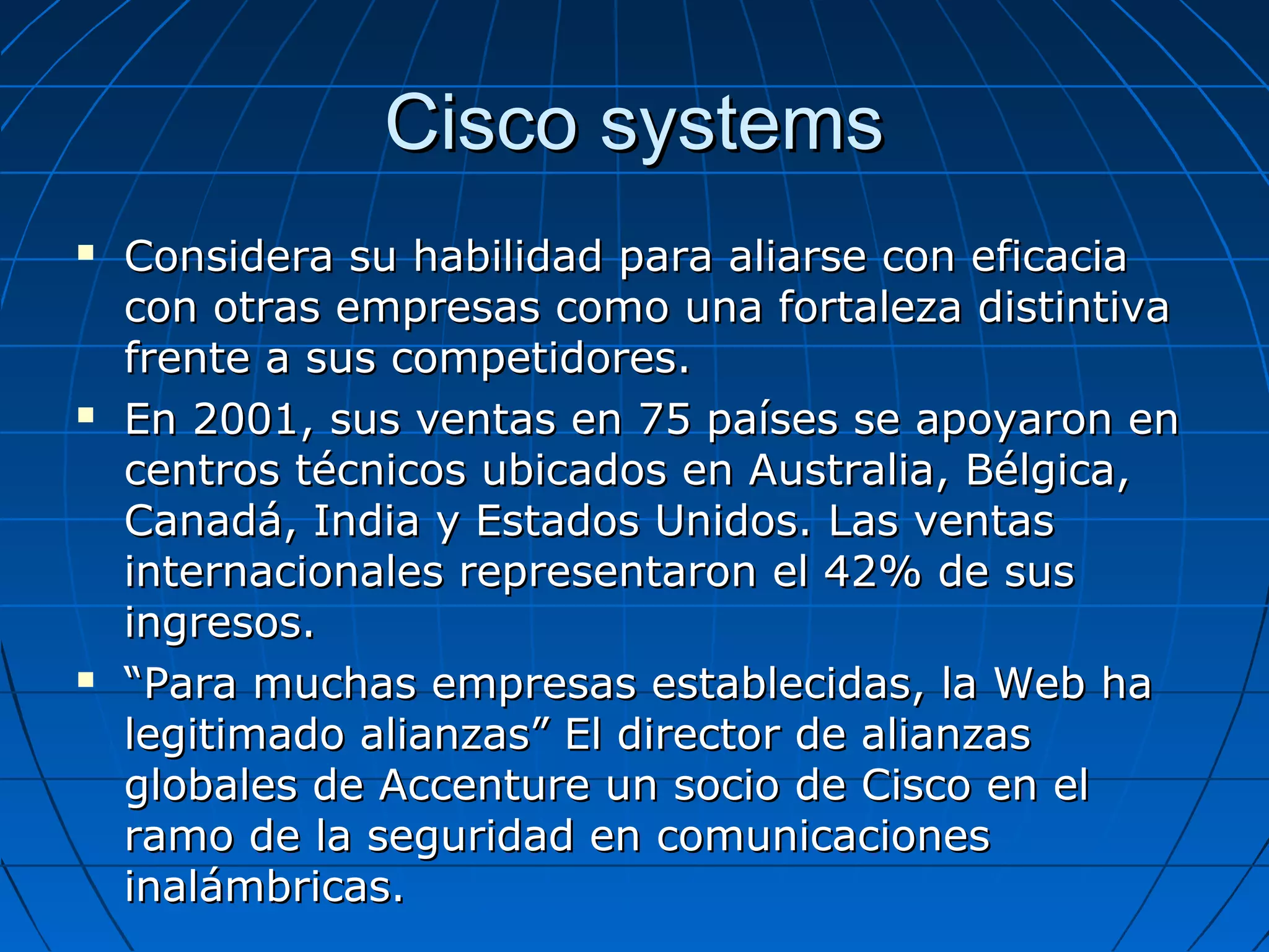 Cisco systemsCisco systems
 Considera su habilidad para aliarse con eficaciaConsidera su habilidad para aliarse con eficacia
con otras empresas como una fortaleza distintivacon otras empresas como una fortaleza distintiva
frente a sus competidores.frente a sus competidores.
 En 2001, sus ventas en 75 países se apoyaron enEn 2001, sus ventas en 75 países se apoyaron en
centros técnicos ubicados en Australia, Bélgica,centros técnicos ubicados en Australia, Bélgica,
Canadá, India y Estados Unidos. Las ventasCanadá, India y Estados Unidos. Las ventas
internacionales representaron el 42% de susinternacionales representaron el 42% de sus
ingresos.ingresos.
 ““Para muchas empresas establecidas, la Web haPara muchas empresas establecidas, la Web ha
legitimado alianzas” El director de alianzaslegitimado alianzas” El director de alianzas
globales de Accenture un socio de Cisco en elglobales de Accenture un socio de Cisco en el
ramo de la seguridad en comunicacionesramo de la seguridad en comunicaciones
inalámbricas.inalámbricas.
 