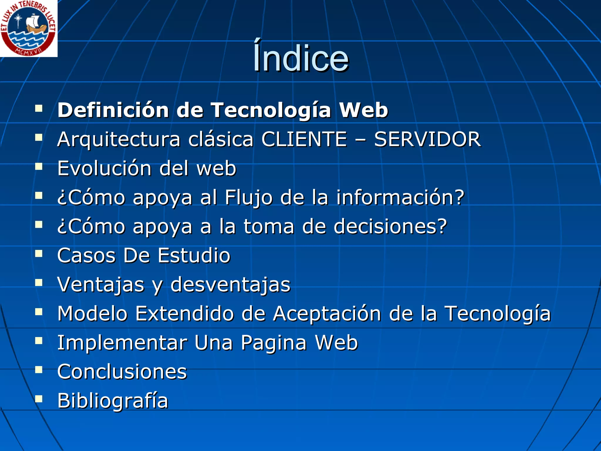 ÍndiceÍndice
 Definición de Tecnología WebDefinición de Tecnología Web
 Arquitectura clásica CLIENTE – SERVIDORArquitectura clásica CLIENTE – SERVIDOR
 Evolución del webEvolución del web
 ¿Cómo apoya al Flujo de la información?¿Cómo apoya al Flujo de la información?
 ¿Cómo apoya a la toma de decisiones?¿Cómo apoya a la toma de decisiones?
 Casos De EstudioCasos De Estudio
 Ventajas y desventajasVentajas y desventajas
 Modelo Extendido de Aceptación de la TecnologíaModelo Extendido de Aceptación de la Tecnología
 Implementar Una Pagina WebImplementar Una Pagina Web
 ConclusionesConclusiones
 BibliografíaBibliografía
 