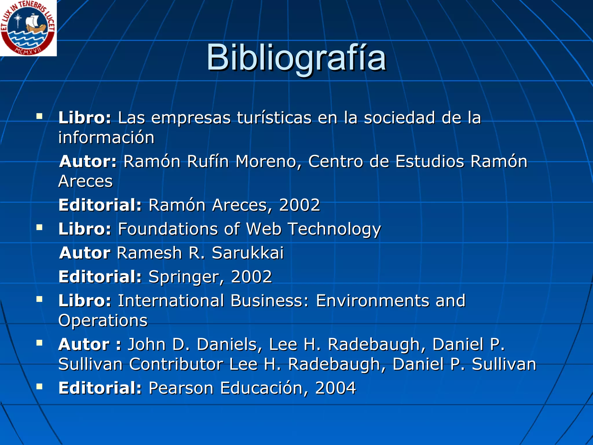 BibliografíaBibliografía
 Libro:Libro: Las empresas turísticas en la sociedad de laLas empresas turísticas en la sociedad de la
informacióninformación
Autor:Autor: Ramón Rufín Moreno, Centro de Estudios RamónRamón Rufín Moreno, Centro de Estudios Ramón
ArecesAreces
Editorial:Editorial: Ramón Areces, 2002Ramón Areces, 2002
 Libro:Libro: Foundations of Web TechnologyFoundations of Web Technology
AutorAutor Ramesh R. SarukkaiRamesh R. Sarukkai
Editorial:Editorial: Springer, 2002Springer, 2002
 Libro:Libro: International Business: Environments andInternational Business: Environments and
OperationsOperations
 Autor :Autor : John D. Daniels, Lee H. Radebaugh, Daniel P.John D. Daniels, Lee H. Radebaugh, Daniel P.
Sullivan Contributor Lee H. Radebaugh, Daniel P. SullivanSullivan Contributor Lee H. Radebaugh, Daniel P. Sullivan
 Editorial:Editorial: Pearson Educación, 2004Pearson Educación, 2004
 