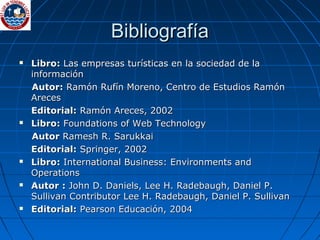 BibliografíaBibliografía
 Libro:Libro: Las empresas turísticas en la sociedad de laLas empresas turísticas en la sociedad de la
informacióninformación
Autor:Autor: Ramón Rufín Moreno, Centro de Estudios RamónRamón Rufín Moreno, Centro de Estudios Ramón
ArecesAreces
Editorial:Editorial: Ramón Areces, 2002Ramón Areces, 2002
 Libro:Libro: Foundations of Web TechnologyFoundations of Web Technology
AutorAutor Ramesh R. SarukkaiRamesh R. Sarukkai
Editorial:Editorial: Springer, 2002Springer, 2002
 Libro:Libro: International Business: Environments andInternational Business: Environments and
OperationsOperations
 Autor :Autor : John D. Daniels, Lee H. Radebaugh, Daniel P.John D. Daniels, Lee H. Radebaugh, Daniel P.
Sullivan Contributor Lee H. Radebaugh, Daniel P. SullivanSullivan Contributor Lee H. Radebaugh, Daniel P. Sullivan
 Editorial:Editorial: Pearson Educación, 2004Pearson Educación, 2004
 