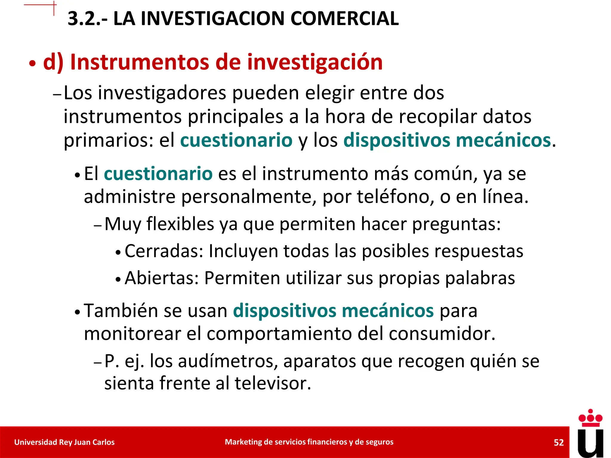 52
Universidad Rey Juan Carlos Marketing de servicios financieros y de seguros
• d) Instrumentos de investigación
–Los investigadores pueden elegir entre dos
instrumentos principales a la hora de recopilar datos
primarios: el cuestionario y los dispositivos mecánicos.
•El cuestionario es el instrumento más común, ya se
administre personalmente, por teléfono, o en línea.
– Muy flexibles ya que permiten hacer preguntas:
• Cerradas: Incluyen todas las posibles respuestas
• Abiertas: Permiten utilizar sus propias palabras
•También se usan dispositivos mecánicos para
monitorear el comportamiento del consumidor.
– P. ej. los audímetros, aparatos que recogen quién se
sienta frente al televisor.
3.2.- LA INVESTIGACION COMERCIAL
 