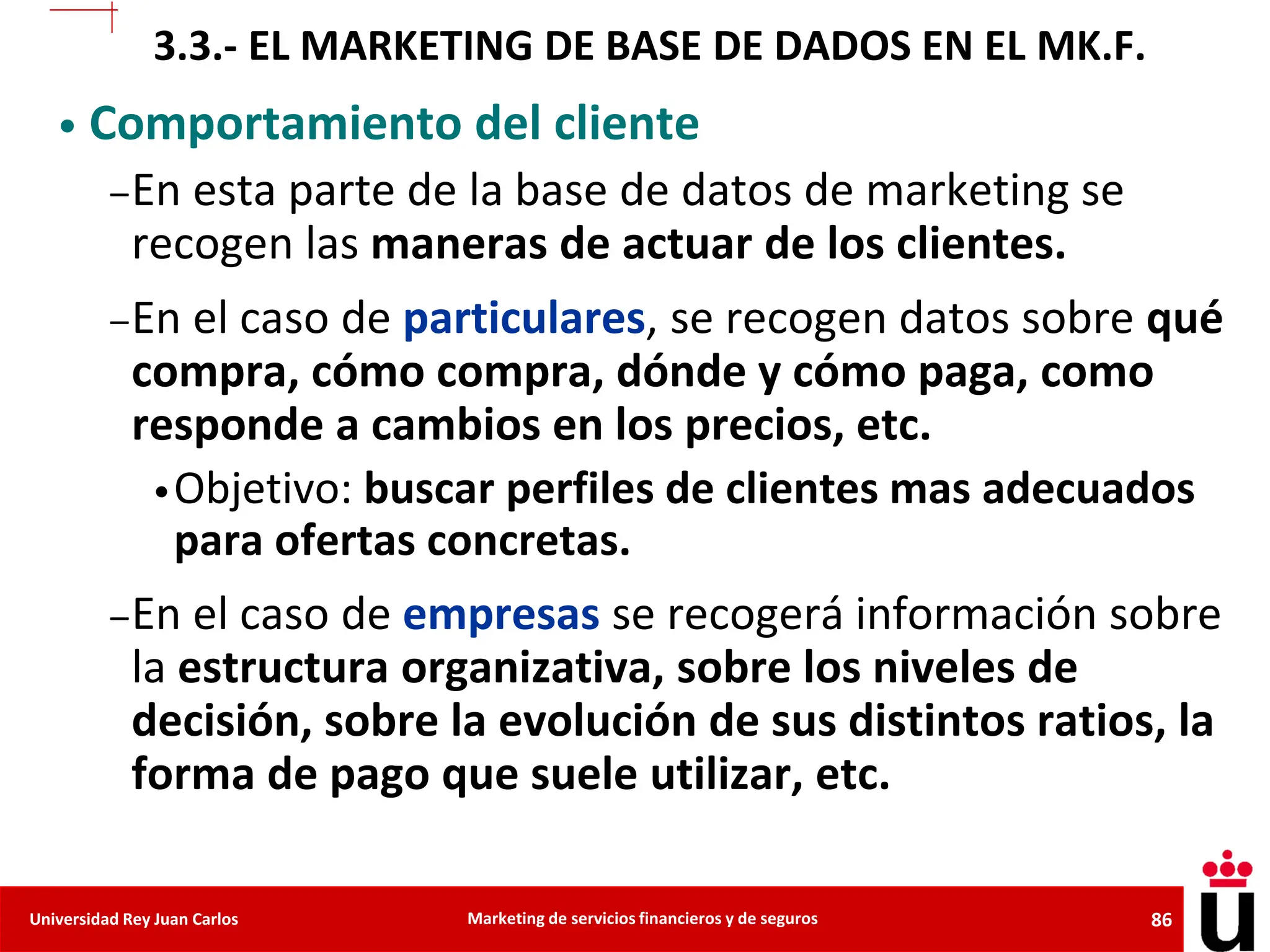 86
Universidad Rey Juan Carlos Marketing de servicios financieros y de seguros
• Comportamiento del cliente
–En esta parte de la base de datos de marketing se
recogen las maneras de actuar de los clientes.
–En el caso de particulares, se recogen datos sobre qué
compra, cómo compra, dónde y cómo paga, como
responde a cambios en los precios, etc.
•Objetivo: buscar perfiles de clientes mas adecuados
para ofertas concretas.
–En el caso de empresas se recogerá información sobre
la estructura organizativa, sobre los niveles de
decisión, sobre la evolución de sus distintos ratios, la
forma de pago que suele utilizar, etc.
3.3.- EL MARKETING DE BASE DE DADOS EN EL MK.F.
 