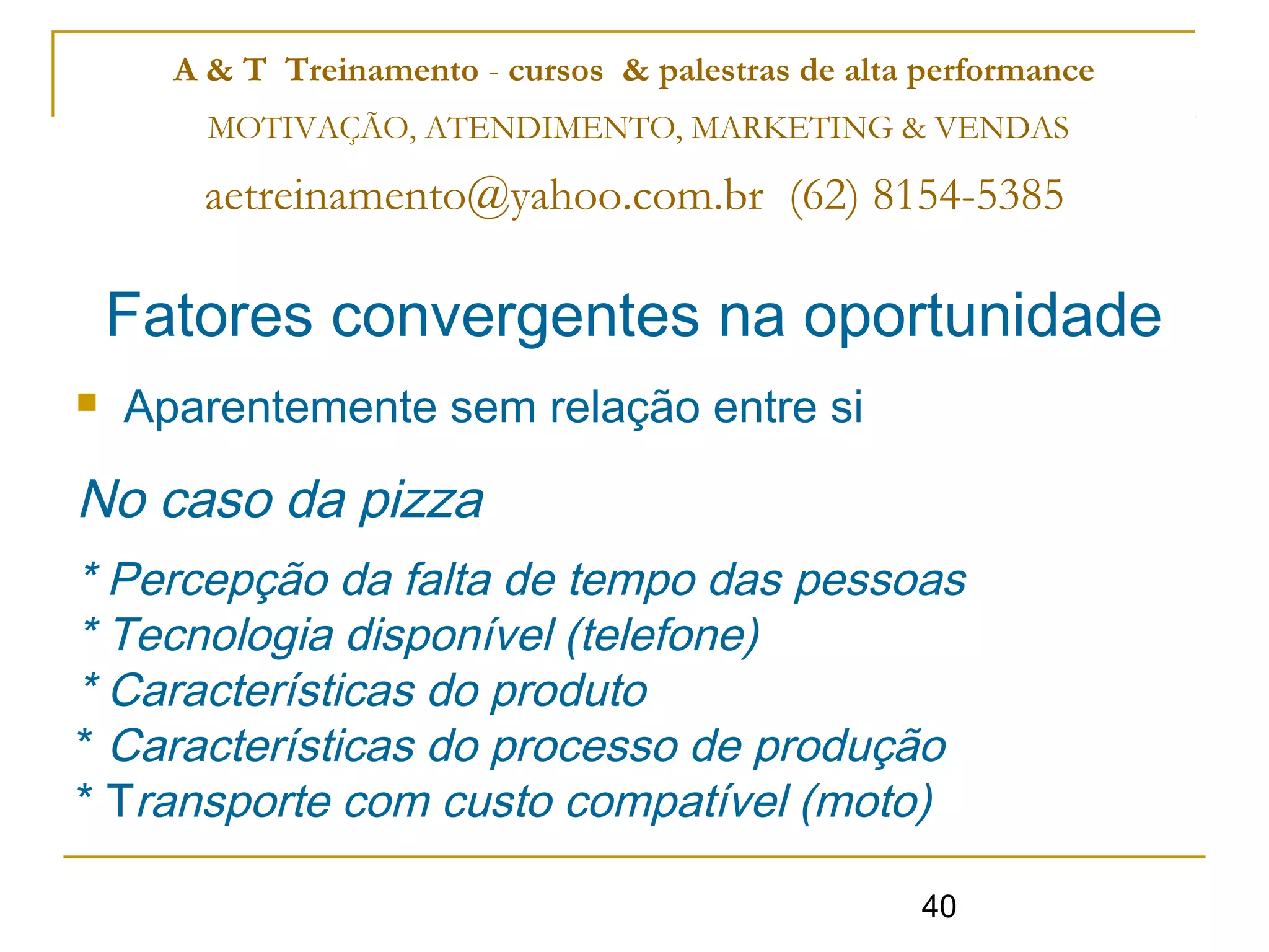 A & T Treinamento - cursos & palestras de alta performance
        MOTIVAÇÃO, ATENDIMENTO, MARKETING & VENDAS

       aetreinamento@yahoo.com.br (62) 8154-5385

    Fatores convergentes na oportunidade
   Aparentemente sem relação entre si

No caso da pizza
* Percepção da falta de tempo das pessoas
* Tecnologia disponível (telefone)
* Características do produto
* Características do processo de produção
* Transporte com custo compatível (moto)

                                                     40
 