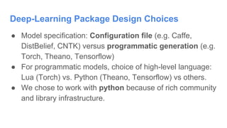 Deep-Learning Package Design Choices
● Model specification: Configuration file (e.g. Caffe,
DistBelief, CNTK) versus programmatic generation (e.g.
Torch, Theano, Tensorflow)
● For programmatic models, choice of high-level language:
Lua (Torch) vs. Python (Theano, Tensorflow) vs others.
● We chose to work with python because of rich community
and library infrastructure.
 