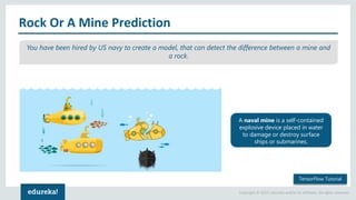 Copyright © 2017, edureka and/or its affiliates. All rights reserved.
Rock Or A Mine Prediction
TensorFlow Tutorial
You have been hired by US navy to create a model, that can detect the difference between a mine and
a rock.
A naval mine is a self-contained
explosive device placed in water
to damage or destroy surface
ships or submarines.
 