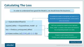 Copyright © 2017, edureka and/or its affiliates. All rights reserved.
Calculating The Loss
In order to understand how good the Model is, we should know the loss/error.
To evaluate the model on training data, we need a y i.e. a
placeholder to provide the desired values, and we need to
write a loss function.
We'll use a standard loss model for linear regression.
(linear_model – y ) creates a vector where each element is
the corresponding example's error delta.
tf.square is used to square that error.
tf.reduce_sum is used to sum all the squared error.
y = tf.placeholder(tf.float32)
squared_deltas = tf.square(linear_model - y)
loss = tf.reduce_sum(squared_deltas)
print(sess.run(loss, {x:[1,2,3,4], y:[0,-1,-2,-3]}))
TensorFlow Tutorial
 