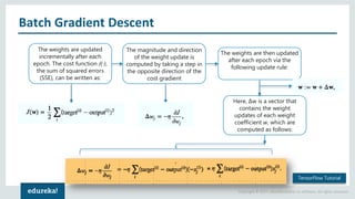 Copyright © 2017, edureka and/or its affiliates. All rights reserved.
Batch Gradient Descent
The weights are updated
incrementally after each
epoch. The cost function J(⋅),
the sum of squared errors
(SSE), can be written as:
The magnitude and direction
of the weight update is
computed by taking a step in
the opposite direction of the
cost gradient
The weights are then updated
after each epoch via the
following update rule:
Here, Δw is a vector that
contains the weight
updates of each weight
coefficient w, which are
computed as follows:
TensorFlow Tutorial
 