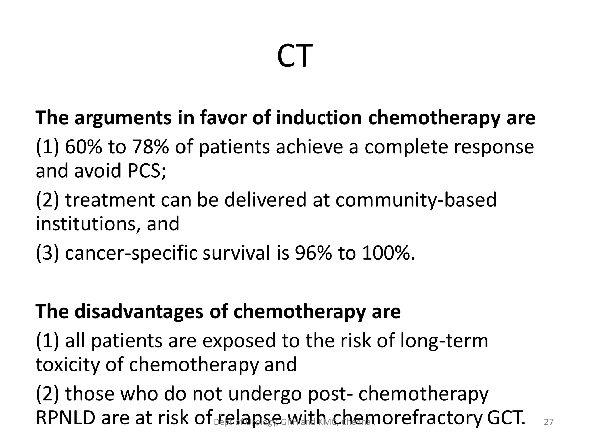 CT
The arguments in favor of induction chemotherapy are
(1) 60% to 78% of patients achieve a complete response
and avoid PCS;
(2) treatment can be delivered at community-based
institutions, and
(3) cancer-specific survival is 96% to 100%.
The disadvantages of chemotherapy are
(1) all patients are exposed to the risk of long-term
toxicity of chemotherapy and
(2) those who do not undergo post- chemotherapy
RPNLD are at risk of relapse with chemorefractory GCT. 27
Dept of Urology, GRH and KMC, Chennai.
 