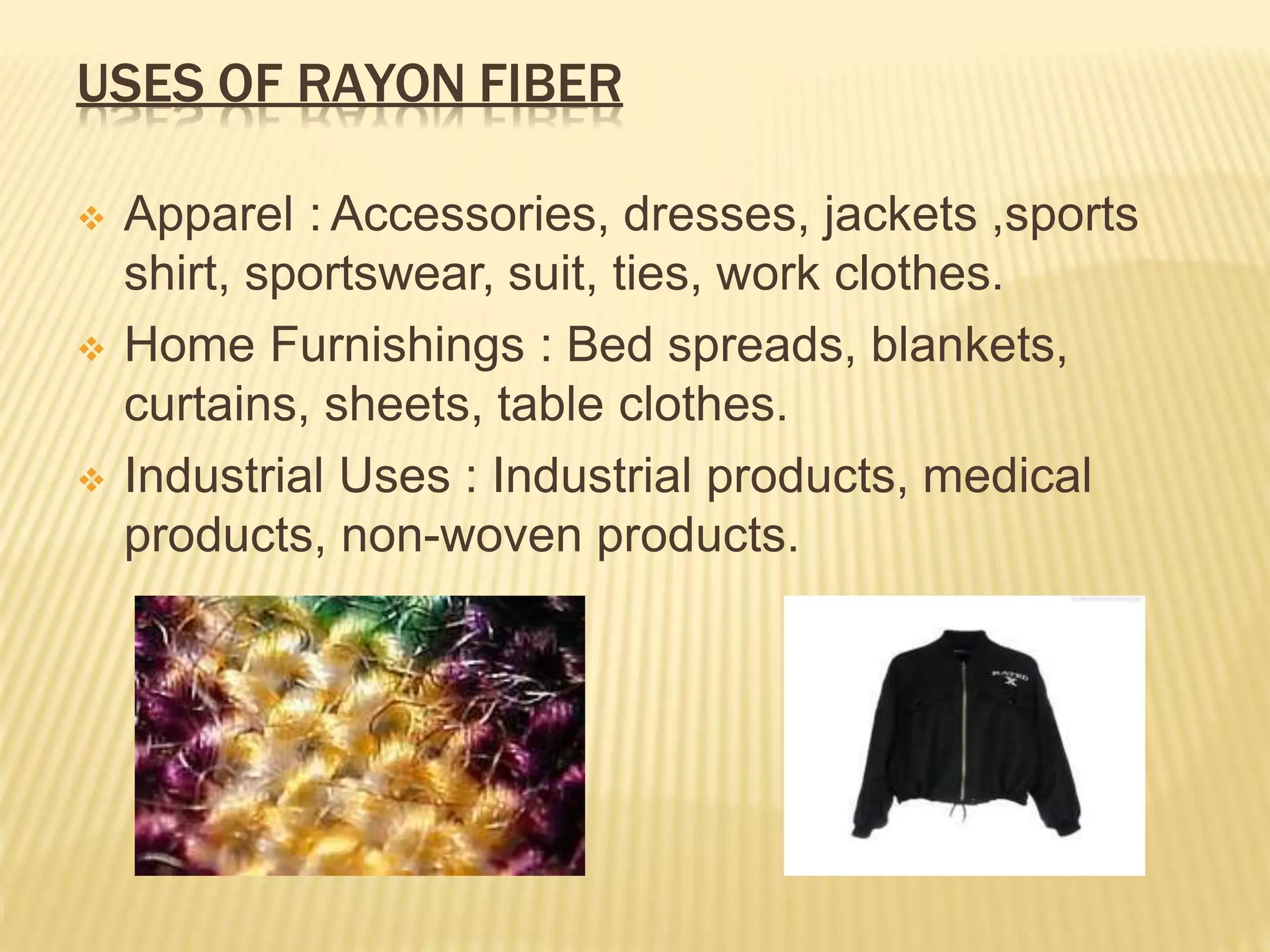 USES OF RAYON FIBER
 Apparel : Accessories, dresses, jackets ,sports
shirt, sportswear, suit, ties, work clothes.
 Home Furnishings : Bed spreads, blankets,
curtains, sheets, table clothes.
 Industrial Uses : Industrial products, medical
products, non-woven products.
 