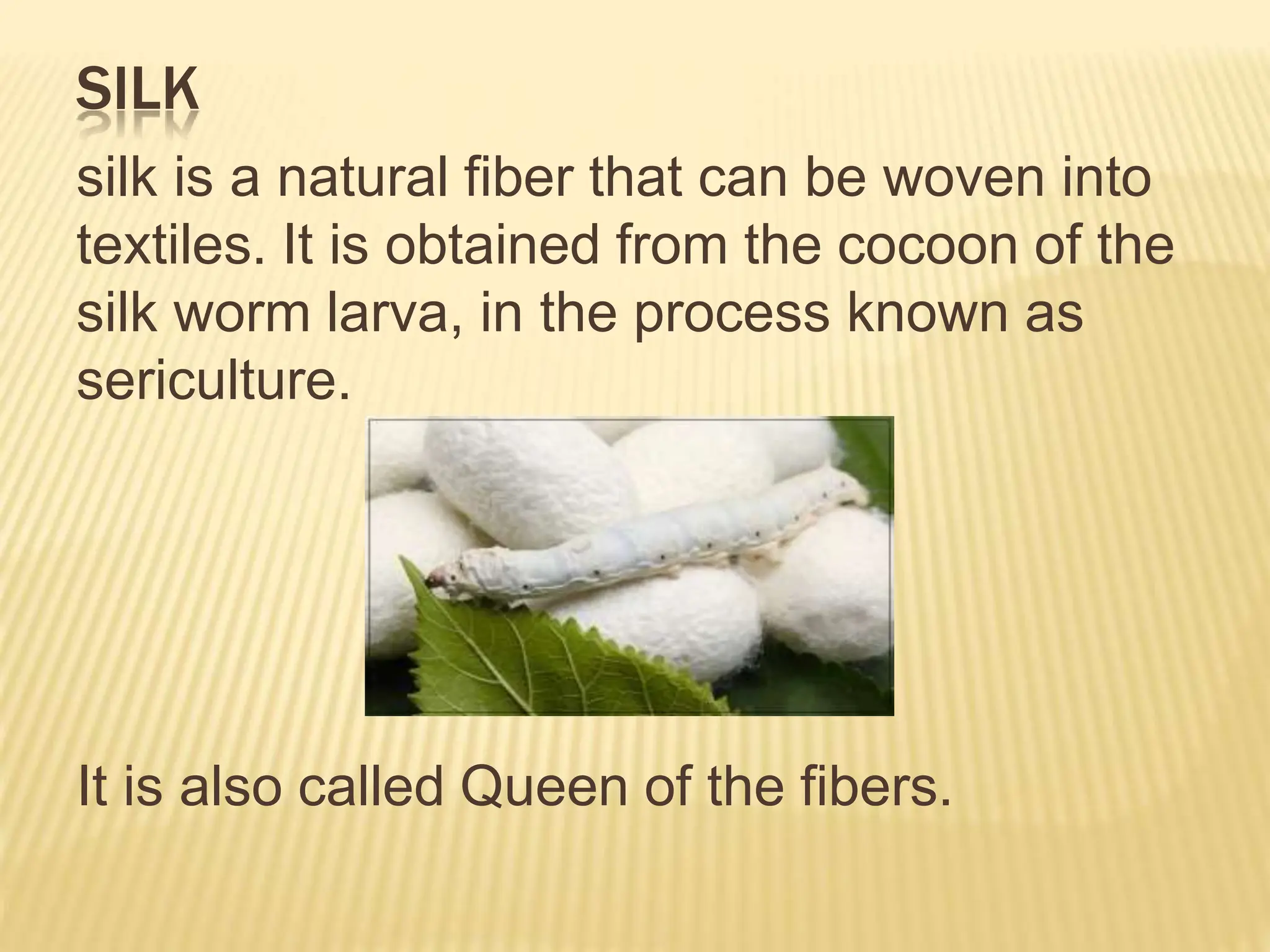 SILK
silk is a natural fiber that can be woven into
textiles. It is obtained from the cocoon of the
silk worm larva, in the process known as
sericulture.
It is also called Queen of the fibers.
 
