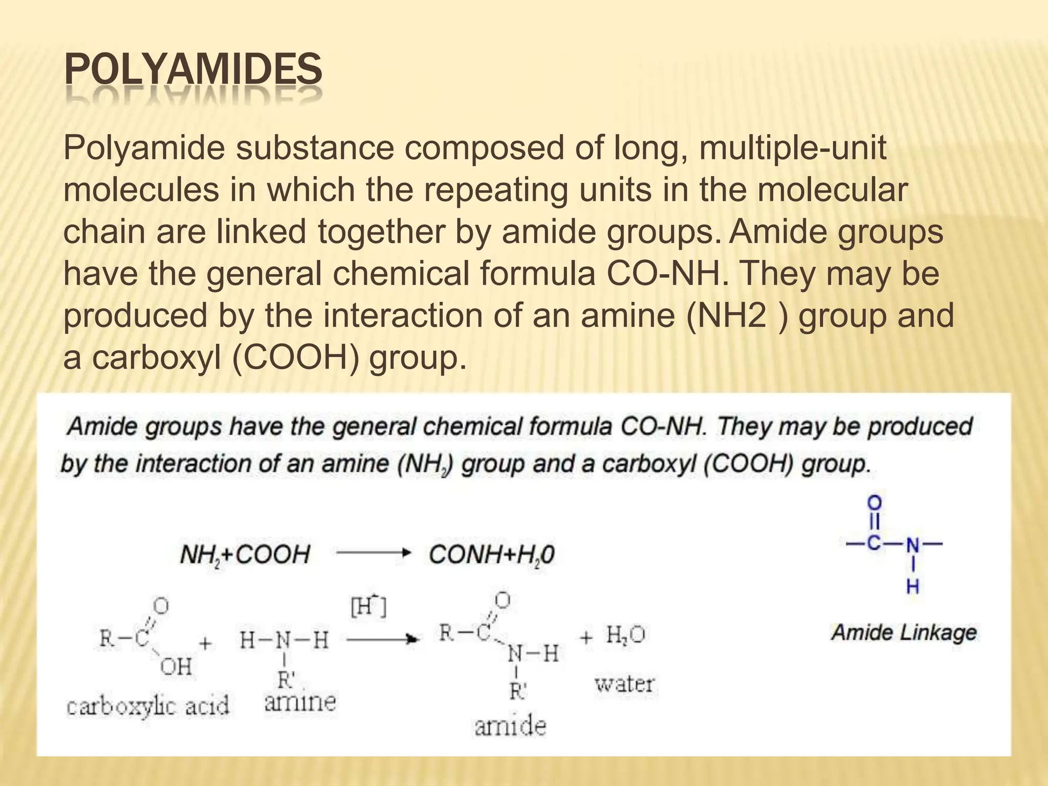 POLYAMIDES
Polyamide substance composed of long, multiple-unit
molecules in which the repeating units in the molecular
chain are linked together by amide groups. Amide groups
have the general chemical formula CO-NH. They may be
produced by the interaction of an amine (NH2 ) group and
a carboxyl (COOH) group.
 