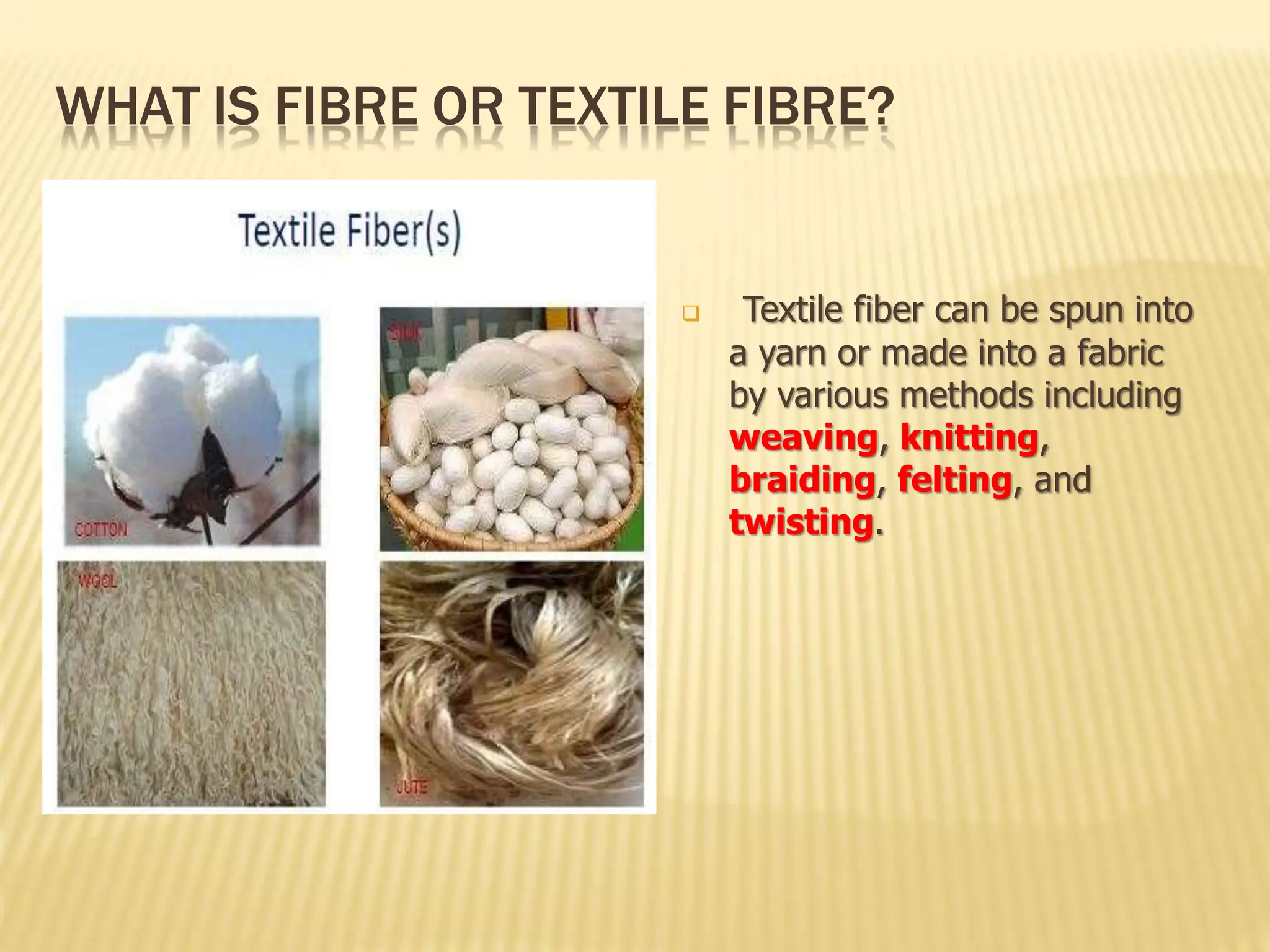 WHAT IS FIBRE OR TEXTILE FIBRE?
 Textile fiber can be spun into
a yarn or made into a fabric
by various methods including
weaving, knitting,
braiding, felting, and
twisting.
 