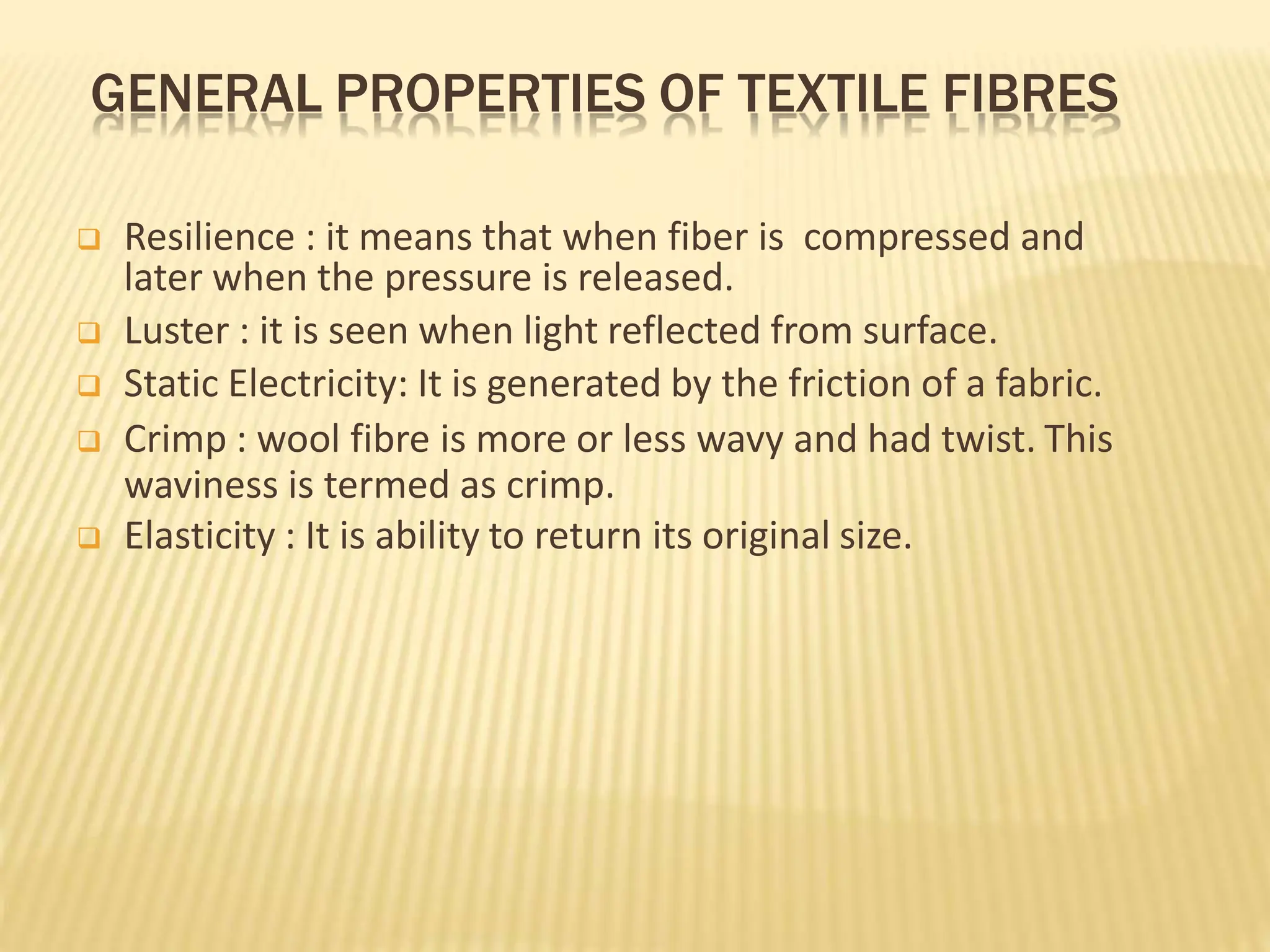 GENERAL PROPERTIES OF TEXTILE FIBRES
 Resilience : it means that when fiber is compressed and
later when the pressure is released.
 Luster : it is seen when light reflected from surface.
 Static Electricity: It is generated by the friction of a fabric.
 Crimp : wool fibre is more or less wavy and had twist. This
waviness is termed as crimp.
 Elasticity : It is ability to return its original size.
 